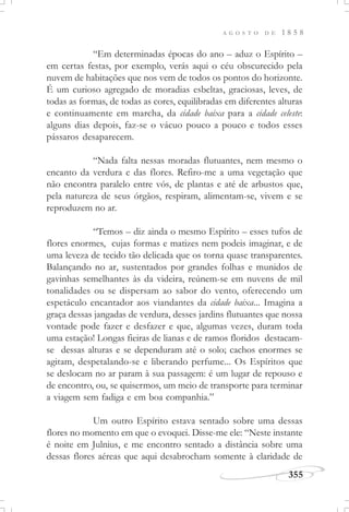 A G O S T O D E 1 8 5 8
355
“Em determinadas épocas do ano – aduz o Espírito –
em certas festas, por exemplo, verás aqui o céu obscurecido pela
nuvem de habitações que nos vem de todos os pontos do horizonte.
É um curioso agregado de moradias esbeltas, graciosas, leves, de
todas as formas, de todas as cores, equilibradas em diferentes alturas
e continuamente em marcha, da cidade baixa para a cidade celeste:
alguns dias depois, faz-se o vácuo pouco a pouco e todos esses
pássaros desaparecem.
“Nada falta nessas moradas flutuantes, nem mesmo o
encanto da verdura e das flores. Refiro-me a uma vegetação que
não encontra paralelo entre vós, de plantas e até de arbustos que,
pela natureza de seus órgãos, respiram, alimentam-se, vivem e se
reproduzem no ar.
“Temos – diz ainda o mesmo Espírito – esses tufos de
flores enormes, cujas formas e matizes nem podeis imaginar, e de
uma leveza de tecido tão delicada que os torna quase transparentes.
Balançando no ar, sustentados por grandes folhas e munidos de
gavinhas semelhantes às da videira, reúnem-se em nuvens de mil
tonalidades ou se dispersam ao sabor do vento, oferecendo um
espetáculo encantador aos viandantes da cidade baixa... Imagina a
graça dessas jangadas de verdura, desses jardins flutuantes que nossa
vontade pode fazer e desfazer e que, algumas vezes, duram toda
uma estação! Longas fieiras de lianas e de ramos floridos destacam-
se dessas alturas e se dependuram até o solo; cachos enormes se
agitam, despetalando-se e liberando perfume... Os Espíritos que
se deslocam no ar param à sua passagem: é um lugar de repouso e
de encontro, ou, se quisermos, um meio de transporte para terminar
a viagem sem fadiga e em boa companhia.”
Um outro Espírito estava sentado sobre uma dessas
flores no momento em que o evoquei. Disse-me ele: “Neste instante
é noite em Julnius, e me encontro sentado a distância sobre uma
dessas flores aéreas que aqui desabrocham somente à claridade de
 