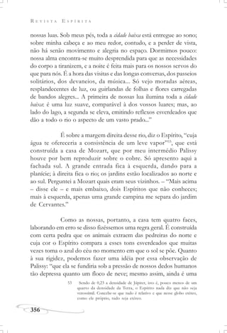 R E V I S T A E S P Í R I T A
356
nossas luas. Sob meus pés, toda a cidade baixa está entregue ao sono;
sobre minha cabeça e ao meu redor, contudo, e a perder de vista,
não há senão movimento e alegria no espaço. Dormimos pouco:
nossa alma encontra-se muito desprendida para que as necessidades
do corpo a tiranizem, e a noite é feita mais para os nossos servos do
que para nós. É a hora das visitas e das longas conversas, dos passeios
solitários, dos devaneios, da música... Só vejo moradas aéreas,
resplandecentes de luz, ou guirlandas de folhas e flores carregadas
de bandos alegres... A primeira de nossas lua ilumina toda a cidade
baixa: é uma luz suave, comparável à dos vossos luares; mas, ao
lado do lago, a segunda se eleva, emitindo reflexos esverdeados que
dão a todo o rio o aspecto de um vasto prado...”
É sobre a margem direita desse rio, diz o Espírito, “cuja
água te ofereceria a consistência de um leve vapor”53
, que está
construída a casa de Mozart, que por meu intermédio Palissy
houve por bem reproduzir sobre o cobre. Só apresento aqui a
fachada sul. A grande entrada fica à esquerda, dando para a
planície; à direita fica o rio; os jardins estão localizados ao norte e
ao sul. Perguntei a Mozart quais eram seus vizinhos. – “Mais acima
– disse ele – e mais embaixo, dois Espíritos que não conheces;
mais à esquerda, apenas uma grande campina me separa do jardim
de Cervantes.”
Como as nossas, portanto, a casa tem quatro faces,
laborando em erro se disso fizéssemos uma regra geral. É construída
com certa pedra que os animais extraem das pedreiras do norte e
cuja cor o Espírito compara a esses tons esverdeados que muitas
vezes toma o azul do céu no momento em que o sol se põe. Quanto
à sua rigidez, podemos fazer uma idéia por essa observação de
Palissy: “que ela se fundiria sob a pressão de nossos dedos humanos
tão depressa quanto um floco de neve; mesmo assim, ainda é uma
53 Sendo de 0,23 a densidade de Júpiter, isto é, pouco menos de um
quarto da densidade da Terra, o Espírito nada diz que não seja
verossímil. Concebe-se que tudo é relativo e que nesse globo etéreo,
como ele próprio, tudo seja etéreo.
 