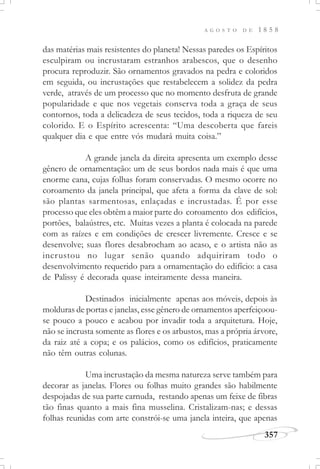 A G O S T O D E 1 8 5 8
357
das matérias mais resistentes do planeta! Nessas paredes os Espíritos
esculpiram ou incrustaram estranhos arabescos, que o desenho
procura reproduzir. São ornamentos gravados na pedra e coloridos
em seguida, ou incrustações que restabelecem a solidez da pedra
verde, através de um processo que no momento desfruta de grande
popularidade e que nos vegetais conserva toda a graça de seus
contornos, toda a delicadeza de seus tecidos, toda a riqueza de seu
colorido. E o Espírito acrescenta: “Uma descoberta que fareis
qualquer dia e que entre vós mudará muita coisa.”
A grande janela da direita apresenta um exemplo desse
gênero de ornamentação: um de seus bordos nada mais é que uma
enorme cana, cujas folhas foram conservadas. O mesmo ocorre no
coroamento da janela principal, que afeta a forma da clave de sol:
são plantas sarmentosas, enlaçadas e incrustadas. É por esse
processo que eles obtêm a maior parte do coroamento dos edifícios,
portões, balaústres, etc. Muitas vezes a planta é colocada na parede
com as raízes e em condições de crescer livremente. Cresce e se
desenvolve; suas flores desabrocham ao acaso, e o artista não as
incrustou no lugar senão quando adquiriram todo o
desenvolvimento requerido para a ornamentação do edifício: a casa
de Palissy é decorada quase inteiramente dessa maneira.
Destinados inicialmente apenas aos móveis, depois às
molduras de portas e janelas, esse gênero de ornamentos aperfeiçoou-
se pouco a pouco e acabou por invadir toda a arquitetura. Hoje,
não se incrusta somente as flores e os arbustos, mas a própria árvore,
da raiz até a copa; e os palácios, como os edifícios, praticamente
não têm outras colunas.
Uma incrustação da mesma natureza serve também para
decorar as janelas. Flores ou folhas muito grandes são habilmente
despojadas de sua parte carnuda, restando apenas um feixe de fibras
tão finas quanto a mais fina musselina. Cristalizam-nas; e dessas
folhas reunidas com arte constrói-se uma janela inteira, que apenas
 
