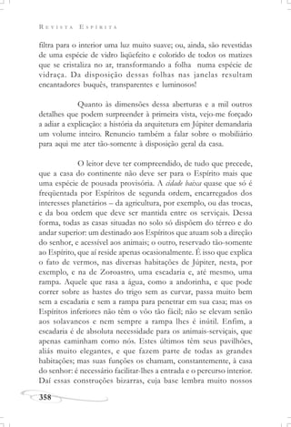R E V I S T A E S P Í R I T A
358
filtra para o interior uma luz muito suave; ou, ainda, são revestidas
de uma espécie de vidro liqüefeito e colorido de todos os matizes
que se cristaliza no ar, transformando a folha numa espécie de
vidraça. Da disposição dessas folhas nas janelas resultam
encantadores buquês, transparentes e luminosos!
Quanto às dimensões dessa aberturas e a mil outros
detalhes que podem surpreender à primeira vista, vejo-me forçado
a adiar a explicação: a história da arquitetura em Júpiter demandaria
um volume inteiro. Renuncio também a falar sobre o mobiliário
para aqui me ater tão-somente à disposição geral da casa.
O leitor deve ter compreendido, de tudo que precede,
que a casa do continente não deve ser para o Espírito mais que
uma espécie de pousada provisória. A cidade baixa quase que só é
freqüentada por Espíritos de segunda ordem, encarregados dos
interesses planetários – da agricultura, por exemplo, ou das trocas,
e da boa ordem que deve ser mantida entre os serviçais. Dessa
forma, todas as casas situadas no solo só dispõem do térreo e do
andar superior: um destinado aos Espíritos que atuam sob a direção
do senhor, e acessível aos animais; o outro, reservado tão-somente
ao Espírito, que aí reside apenas ocasionalmente. É isso que explica
o fato de vermos, nas diversas habitações de Júpiter, nesta, por
exemplo, e na de Zoroastro, uma escadaria e, até mesmo, uma
rampa. Aquele que rasa a água, como a andorinha, e que pode
correr sobre as hastes do trigo sem as curvar, passa muito bem
sem a escadaria e sem a rampa para penetrar em sua casa; mas os
Espíritos inferiores não têm o vôo tão fácil; não se elevam senão
aos solavancos e nem sempre a rampa lhes é inútil. Enfim, a
escadaria é de absoluta necessidade para os animais-serviçais, que
apenas caminham como nós. Estes últimos têm seus pavilhões,
aliás muito elegantes, e que fazem parte de todas as grandes
habitações; mas suas funções os chamam, constantemente, à casa
do senhor: é necessário facilitar-lhes a entrada e o percurso interior.
Daí essas construções bizarras, cuja base lembra muito nossos
 