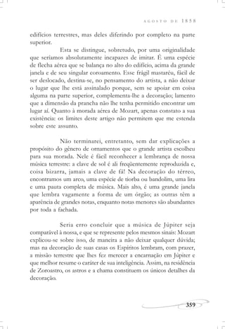 A G O S T O D E 1 8 5 8
359
edifícios terrestres, mas deles diferindo por completo na parte
superior.
Esta se distingue, sobretudo, por uma originalidade
que seríamos absolutamente incapazes de imitar. É uma espécie
de flecha aérea que se balança no alto do edifício, acima da grande
janela e de seu singular coroamento. Esse frágil mastaréu, fácil de
ser deslocado, destina-se, no pensamento do artista, a não deixar
o lugar que lhe está assinalado porque, sem se apoiar em coisa
alguma na parte superior, complementa-lhe a decoração; lamento
que a dimensão da prancha não lhe tenha permitido encontrar um
lugar aí. Quanto à morada aérea de Mozart, apenas constato a sua
existência: os limites deste artigo não permitem que me estenda
sobre este assunto.
Não terminarei, entretanto, sem dar explicações a
propósito do gênero de ornamentos que o grande artista escolheu
para sua morada. Nele é fácil reconhecer a lembrança de nossa
música terrestre: a clave de sol é ali freqüentemente reproduzida e,
coisa bizarra, jamais a clave de fá! Na decoração do térreo,
encontramos um arco, uma espécie de tiorba ou bandolim, uma lira
e uma pauta completa de música. Mais alto, é uma grande janela
que lembra vagamente a forma de um órgão; as outras têm a
aparência de grandes notas, enquanto notas menores são abundantes
por toda a fachada.
Seria erro concluir que a música de Júpiter seja
comparável à nossa, e que se represente pelos mesmos sinais: Mozart
explicou-se sobre isso, de maneira a não deixar qualquer dúvida;
mas na decoração de suas casas os Espíritos lembram, com prazer,
a missão terrestre que lhes fez merecer a encarnação em Júpiter e
que melhor resume o caráter de sua inteligência. Assim, na residência
de Zoroastro, os astros e a chama constituem os únicos detalhes da
decoração.
 