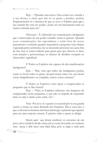 R E V I S T A E S P Í R I T A
36
Resp. – “Quando uma coisa é feita contra tua vontade e
o teu desejo, é claro que não és tu quem a produz; porém,
freqüentemente és a alavanca de que se serve o Espírito para agir e
tua vontade lhe vem em auxílio; podes ser um instrumento mais ou
menos cômodo para ele.”
Observação – É sobretudo nas comunicações inteligentes
que a intervenção de um poder estranho torna-se patente. Quando
essas comunicações são espontâneas e estão fora do nosso
pensamento e controle; quando respondem a perguntas cuja solução
é ignorada pelos assistentes, faz-se necessário procurar sua causa fora
de nós. Isso se torna evidente para quem quer que observe os fatos
com atenção e perseverança; os matizes de detalhes escapam ao
observador superficial.
P. Todos os Espíritos são capazes de dar manifestações
inteligentes?
Resp. – “Sim, visto que todos são inteligentes; porém,
como os há de todos os graus, tal qual ocorre entre vós, uns dizem
coisas insignificantes ou estúpidas, outros coisas sensatas.”
P. Todos os Espíritos estão aptos a compreender as
perguntas que se lhes fazem?
Resp. – “Não; os Espíritos inferiores são incapazes de
compreender certas perguntas, o que não os impede de responder
bem ou mal; é ainda como entre vós.”
Nota: Por aí se vê o quanto é essencial pôr-se em guarda
contra a crença no saber ilimitado dos Espíritos. Dá-se com eles, o
que se dá com os homens; não basta interrogar o primeiro que aparece
para ter uma resposta sensata. É preciso saber a quem se dirigir.
Quem quer que deseje conhecer os costumes de um
povo, deve estudá-lo desde a base até ao cume da escala; ver somente
uma classe é dele fazer uma idéia falsa, pois se julga o todo pela
 