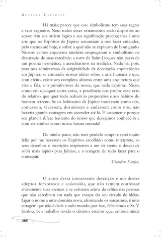 R E V I S T A E S P Í R I T A
360
Há mais; parece que esse simbolismo tem suas regras
e seus segredos. Nem todos esses ornamentos estão dispostos ao
acaso: têm sua ordem lógica e sua significação precisa; mas é uma
arte que os Espíritos de Júpiter renunciam a nos fazer entender,
pelo menos até hoje, e sobre a qual não se explicam de bom grado.
Nossos velhos arquitetos também empregaram o simbolismo na
decoração de suas catedrais; a torre de Saint-Jacques não passa de
um poema hermético, a acreditarmos na tradição. Nada há, pois,
para nos admirarmos da originalidade da decoração arquitetônica
em Júpiter: se contradiz nossas idéias sobre a arte humana é que,
com efeito, existe um completo abismo entre uma arquitetura que
vive e fala, e o primitivismo da nossa, que nada exprime. Nisso,
como em qualquer outra coisa, a prudência nos proíbe esse erro
do relativo, que quer tudo reduzir às proporções e aos hábitos do
homem terreno. Se os habitantes de Júpiter morassem como nós,
comessem, vivessem, dormissem e andassem como nós, não
haveria grande vantagem em ascender até lá. É justamente porque
seu planeta difere bastante do nosso que desejamos conhecê-lo e
com ele sonhar como nossa futura morada!
De minha parte, não terei perdido tempo e serei muito
feliz por me haverem os Espíritos escolhido como intérprete, se
seus desenhos e inscrições inspirarem a um só crente o desejo de
subir mais rápido para Julnius, e a coragem de tudo fazer para o
conseguir.
Victorien Sardou.
O autor dessa interessante descrição é um desses
adeptos fervorosos e esclarecidos, que não temem confessar
altivamente suas crenças e se colocam acima da crítica das pessoas
que não acreditam em nada que escape do seu círculo de idéias.
Ligar o nome a uma doutrina nova, afrontando os sarcasmos, é uma
coragem que não é dada a todo mundo; por isso, felicitamos o Sr. V.
Sardou. Seu trabalho revela o distinto escritor que, embora ainda
 