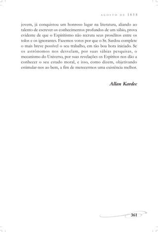 A G O S T O D E 1 8 5 8
361
jovem, já conquistou um honroso lugar na literatura, aliando ao
talento de escrever os conhecimentos profundos de um sábio, prova
evidente de que o Espiritismo não recruta seus prosélitos entre os
tolos e os ignorantes. Fazemos votos por que o Sr. Sardou complete
o mais breve possível o seu trabalho, em tão boa hora iniciado. Se
os astrônomos nos desvelam, por suas sábias pesquisas, o
mecanismo do Universo, por suas revelações os Espíritos nos dão a
conhecer o seu estado moral, e isso, como dizem, objetivando
estimular-nos ao bem, a fim de merecermos uma existência melhor.
Allan Kardec
 