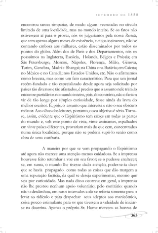 365
S E T E M B R O D E 1 8 5 8
encontrou tantas simpatias, de modo algum recrutadas no círculo
limitado de uma localidade, mas no mundo inteiro. Se os fatos não
estivessem aí para o provar, nós os julgaríamos pela nossa Revista,
que tem apenas alguns meses de existência, e cujos assinantes, não se
contando embora aos milhares, estão disseminados por todos os
pontos do globo. Além dos de Paris e dos Departamentos, nós os
possuímos na Inglaterra, Escócia, Holanda, Bélgica e Prússia; em
São Petersburgo, Moscou, Nápoles, Florença, Milão, Gênova,
Turim, Genebra, Madri e Shangai; na China e na Batávia; em Caiena;
no México e no Canadá; nos Estados Unidos, etc. Não o afirmamos
como bravata, mas como um fato característico. Para que um jornal
recém-fundado e tão especializado desde agora seja solicitado por
países tão diversos e tão afastados, é preciso que o assunto nele tratado
encontre partidários no mundo inteiro, pois, do contrário, não o fariam
vir de tão longe por simples curiosidade, fosse ainda da lavra do
melhor escritor. É, pois, o assunto que interessa e não o seu obscuro
redator. Aos olhos dos leitores, portanto, o seu objetivo é sério. Torna-
se, assim, evidente que o Espiritismo tem raízes em todas as partes
do mundo e, sob esse ponto de vista, vinte assinantes, espalhados
em vinte países diferentes, provariam mais do que cem, concentrados
numa única localidade, porque não se poderia supô-lo senão como
obra de uma confraria.
A maneira por que se vem propagando o Espiritismo
até agora não merece uma atenção menos cuidadosa. Se a imprensa
houvesse feito retumbar a voz em seu favor; se o pudesse enaltecer;
se, em suma, o mundo lhe tivesse dado atenção, poder-se-ia dizer
que se havia propagado como todas as coisas que dão margem a
uma reputação factícia, da qual se deseja experimentar, mesmo que
seja por curiosidade. Mas nada disso ocorreu: em geral, a imprensa
não lhe prestou nenhum apoio voluntário; pelo contrário: quando
não o desdenhou, em raros intervalos a ele se referiu somente para o
levar ao ridículo e para despachar seus adeptos aos manicômios,
coisa pouco estimulante para os que tivessem a veleidade de iniciar-
se na doutrina. Apenas o próprio Sr. Home mereceu as honras de
 