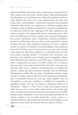 R E V I S T A E S P Í R I T A
366
algumas referências algo mais sérias, ao passo que os acontecimentos
mais vulgares nela encontram grande espaço. Aliás, pela linguagem
dos adversários, vê-se facilmente que falam do Espiritismo como os
cegos falariam das cores, isto é, sem conhecimento de causa, sem
exame sério e aprofundado, e unicamente baseados numa primeira
impressão; dessa forma, seus argumentos se limitam à negação pura
e simples, já que não podemos promover à categoria de argumentos
as expressões chistosas que empregam. Por mais espirituosos que
sejam, os gracejos não representam razões. Entretanto, não se deve
acusar de indiferença ou de má vontade todo o pessoal da imprensa.
Em termos individuais, nela o Espiritismo encontra partidários
sinceros, e conhecemos diversos entre os mais destacados homens
de letras. Por que, então, mantêm-se silenciosos? É que, ao lado da
questão da crença, há também a da personalidade, muito poderosa
neste século. Neles, como em muitos outros, a crença é concentrada,
e não expansiva; além disso, obrigam-se a responder pelos erros de
seus jornais, receando perder os assinantes caso levantem, com
destemor, uma bandeira cuja coloração possa desagradar a alguns
deles. Perdurará esse estado de coisas? Não; logo o Espiritismo será
como o magnetismo, do qual só se falava outrora em voz baixa, e
que hoje não se teme mais confessar. Por mais bela e justa que seja,
nenhuma idéia nova se implanta instantaneamente no espírito das
massas, e aquela que não encontrasse oposição seria um fenômeno
absolutamente insólito. Por que faria o Espiritismo exceção à regra
comum? Às idéias, como aos frutos, é preciso tempo para amadurecer;
mas a leviandade humana faz com que sejam julgadas antes da
maturidade, ou sem que tenhamos o trabalho de sondar-lhes as
qualidades íntimas. Isso nos faz lembrar a espirituosa fábula de A
Macaquinha, o Macaco e a Noz. Como se sabe, essa pequena macaca
colhe uma noz com a casca ainda verde; morde-a, faz caretas, joga
fora e se admira de gostarem de uma coisa tão amarga; mas um velho
macaco, menos superficial e, com certeza, profundo pensador da sua
espécie, apanha a noz do chão, quebra-lhe a casca, come-a e a
considera deliciosa, decorrendo daí uma bela moral, dirigida aos que
julgam as coisas novas tão-somente pelo seu aspecto exterior.
 