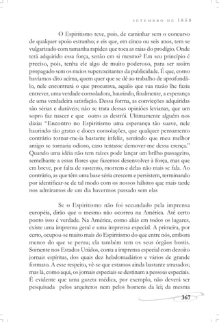 367
S E T E M B R O D E 1 8 5 8
O Espiritismo teve, pois, de caminhar sem o concurso
de qualquer apoio estranho; e eis que, em cinco ou seis anos, tem se
vulgarizado com tamanha rapidez que toca as raias do prodígio. Onde
terá adquirido essa força, senão em si mesmo? Em seu princípio é
preciso, pois, tenha ele algo de muito poderoso, para ser assim
propagado sem os meios superexcitantes da publicidade. É que, como
havíamos dito acima, quem quer que se dê ao trabalho de aprofundá-
lo, nele encontrará o que procurava, aquilo que sua razão lhe fazia
entrever, uma verdade consoladora, haurindo, finalmente, a esperança
de uma verdadeira satisfação. Dessa forma, as convicções adquiridas
são sérias e duráveis; não se trata dessas opiniões levianas, que um
sopro faz nascer e que outro as destrói. Ultimamente alguém nos
dizia: “Encontro no Espiritismo uma esperança tão suave, nele
haurindo tão gratas e doces consolações, que qualquer pensamento
contrário tornar-me-ia bastante infeliz, sentindo que meu melhor
amigo se tornaria odioso, caso tentasse demover-me dessa crença.”
Quando uma idéia não tem raízes pode lançar um brilho passageiro,
semelhante a essas flores que fazemos desenvolver à força, mas que
em breve, por falta de sustento, morrem e delas não mais se fala. Ao
contrário, as que têm uma base séria crescem e persistem, terminando
por identificar-se de tal modo com os nossos hábitos que mais tarde
nos admiramos de um dia havermos passado sem elas
Se o Espiritismo não foi secundado pela imprensa
européia, dirão que o mesmo não ocorreu na América. Até certo
ponto isso é verdade. Na América, como aliás em todos os lugares,
existe uma imprensa geral e uma imprensa especial. A primeira, por
certo, ocupou-se muito mais do Espiritismo do que entre nós, embora
menos do que se pensa; ela também tem os seus órgãos hostis.
Somente nos Estados Unidos, conta a imprensa especial com dezoito
jornais espíritas, dos quais dez hebdomadários e vários de grande
formato. A esse respeito, vê-se que estamos ainda bastante atrasados;
mas lá, como aqui, os jornais especiais se destinam a pessoas especiais.
É evidente que uma gazeta médica, por exemplo, não deverá ser
pesquisada pelos arquitetos nem pelos homens da lei; da mesma
 
