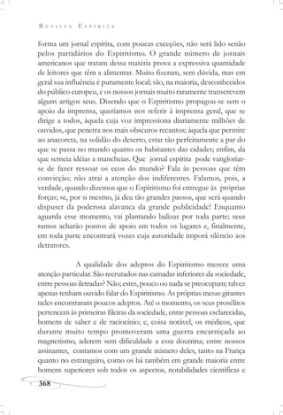 R E V I S T A E S P Í R I T A
368
forma um jornal espírita, com poucas exceções, não será lido senão
pelos partidários do Espiritismo. O grande número de jornais
americanos que tratam dessa matéria prova a expressiva quantidade
de leitores que têm a alimentar. Muito fizeram, sem dúvida, mas em
geral sua influência é puramente local; são, na maioria, desconhecidos
do público europeu, e os nossos jornais muito raramente transcrevem
alguns artigos seus. Dizendo que o Espiritismo propagou-se sem o
apoio da imprensa, queríamos nos referir à imprensa geral, que se
dirige a todos, àquela cuja voz impressiona diariamente milhões de
ouvidos, que penetra nos mais obscuros recantos; àquela que permite
ao anacoreta, na solidão do deserto, estar tão perfeitamente a par do
que se passa no mundo quanto os habitantes das cidades; enfim, da
que semeia idéias a mancheias. Que jornal espírita pode vangloriar-
se de fazer ressoar os ecos do mundo? Fala às pessoas que têm
convicção; não atrai a atenção dos indiferentes. Falamos, pois, a
verdade, quando dizemos que o Espiritismo foi entregue às próprias
forças; se, por si mesmo, já deu tão grandes passos, que será quando
dispuser da poderosa alavanca da grande publicidade! Enquanto
aguarda esse momento, vai plantando balizas por toda parte; seus
ramos acharão pontos de apoio em todos os lugares e, finalmente,
em toda parte encontrará vozes cuja autoridade imporá silêncio aos
detratores.
A qualidade dos adeptos do Espiritismo merece uma
atenção particular. São recrutados nas camadas inferiores da sociedade,
entre pessoas iletradas? Não; estes, pouco ou nada se preocupam; talvez
apenas tenham ouvido falar do Espiritismo. As próprias mesas girantes
neles encontraram poucos adeptos. Até o momento, os seus prosélitos
pertencem às primeiras fileiras da sociedade, entre pessoas esclarecidas,
homens de saber e de raciocínio; e, coisa notável, os médicos, que
durante muito tempo promoveram uma guerra encarniçada ao
magnetismo, aderem sem dificuldade a essa doutrina; entre nossos
assinantes, contamos com um grande número deles, tanto na França
quanto no estrangeiro, como os há também em grande maioria entre
homens superiores sob todos os aspectos, notabilidades científicas e
 