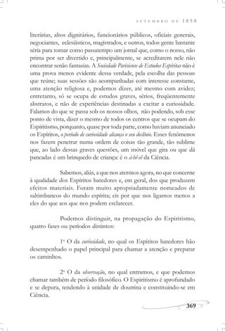 369
S E T E M B R O D E 1 8 5 8
literárias, altos dignitários, funcionários públicos, oficiais generais,
negociantes, eclesiásticos, magistrados, e outros, todos gente bastante
séria para tomar como passatempo um jornal que, como o nosso, não
prima por ser divertido e, principalmente, se acreditarem nele não
encontrar senão fantasias. A Sociedade Parisiense de Estudos Espíritas não é
uma prova menos evidente dessa verdade, pela escolha das pessoas
que reúne; suas sessões são acompanhadas com interesse constante,
uma atenção religiosa e, podemos dizer, até mesmo com avidez;
entretanto, só se ocupa de estudos graves, sérios, freqüentemente
abstratos, e não de experiências destinadas a excitar a curiosidade.
Falamos do que se passa sob os nossos olhos, não podendo, sob esse
ponto de vista, dizer o mesmo de todos os centros que se ocupam do
Espiritismo, porquanto, quase por toda parte, como haviam anunciado
os Espíritos, o período de curiosidade alcança o seu declínio. Esses fenômenos
nos fazem penetrar numa ordem de coisas tão grande, tão sublime
que, ao lado dessas graves questões, um móvel que gira ou que dá
pancadas é um brinquedo de criança: é o á-bê-cê da Ciência.
Sabemos, aliás, a que nos atermos agora, no que concerne
à qualidade dos Espíritos batedores e, em geral, dos que produzem
efeitos materiais. Foram muito apropriadamente nomeados de
saltimbancos do mundo espírita; eis por que nos ligamos menos a
eles do que aos que nos podem esclarecer.
Podemos distinguir, na propagação do Espiritismo,
quatro fases ou períodos distintos:
1o
O da curiosidade, no qual os Espíritos batedores hão
desempenhado o papel principal para chamar a atenção e preparar
os caminhos.
2o
O da observação, no qual entramos, e que podemos
chamar também de período filosófico. O Espiritismo é aprofundado
e se depura, tendendo à unidade de doutrina e constituindo-se em
Ciência.
 
