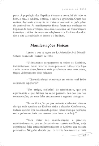 J A N E I R O D E 1 8 5 8
37
parte. A população dos Espíritos é como a nossa; há de tudo: o
bom, o mau, o sublime, o trivial, o saber e a ignorância. Quem não
os tiver observado seriamente em todos os graus não se pode gabar
de conhecê-los. As manifestações físicas fazem-nos conhecer os
Espíritos de baixa evolução: são a rua e a cabana. As comunicações
instrutivas e sábias põem-nos em relação com os Espíritos elevados:
são a elite da sociedade, o castelo e o Instituto.
Manifestações Físicas
Lemos o que se segue em Le Spiritualiste de la Nouvelle-
Orléans, do mês de fevereiro de 1857:
“Ultimamente perguntamos se todos os Espíritos,
indistintamente, fazem mover as mesas, produzem ruídos, etc.; e logo
a mão de uma dama, bastante séria para brincar com essas coisas,
traçou violentamente estas palavras:
– “Quem faz dançar os macacos em vossas ruas? Serão
os homens superiores?”
“Um amigo, espanhol de nascimento, que era
espiritualista e que faleceu no verão passado, deu-nos diversas
comunicações; em uma delas encontramos a seguinte passagem:
“As manifestações que procurais não se acham no número
das que mais agradam aos Espíritos sérios e elevados. Confessamos,
todavia, que elas têm sua utilidade, porque, talvez mais que nenhuma
outra, podem ser úteis para convencer os homens de hoje.”
“Para obter tais manifestações é preciso,
necessariamente, que se desenvolvam certos médiuns, cuja
constituição física esteja em harmonia com os Espíritos que possam
produzi-las. Ninguém duvida que os vereis desenvolver-se mais
 