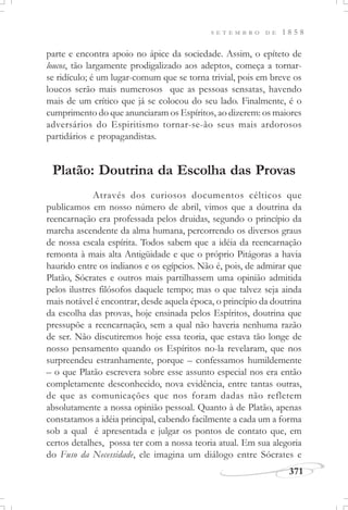 371
S E T E M B R O D E 1 8 5 8
parte e encontra apoio no ápice da sociedade. Assim, o epíteto de
loucos, tão largamente prodigalizado aos adeptos, começa a tornar-
se ridículo; é um lugar-comum que se torna trivial, pois em breve os
loucos serão mais numerosos que as pessoas sensatas, havendo
mais de um crítico que já se colocou do seu lado. Finalmente, é o
cumprimento do que anunciaram os Espíritos, ao dizerem: os maiores
adversários do Espiritismo tornar-se-ão seus mais ardorosos
partidários e propagandistas.
Platão: Doutrina da Escolha das Provas
Através dos curiosos documentos célticos que
publicamos em nosso número de abril, vimos que a doutrina da
reencarnação era professada pelos druidas, segundo o princípio da
marcha ascendente da alma humana, percorrendo os diversos graus
de nossa escala espírita. Todos sabem que a idéia da reencarnação
remonta à mais alta Antigüidade e que o próprio Pitágoras a havia
haurido entre os indianos e os egípcios. Não é, pois, de admirar que
Platão, Sócrates e outros mais partilhassem uma opinião admitida
pelos ilustres filósofos daquele tempo; mas o que talvez seja ainda
mais notável é encontrar, desde aquela época, o princípio da doutrina
da escolha das provas, hoje ensinada pelos Espíritos, doutrina que
pressupõe a reencarnação, sem a qual não haveria nenhuma razão
de ser. Não discutiremos hoje essa teoria, que estava tão longe de
nosso pensamento quando os Espíritos no-la revelaram, que nos
surpreendeu estranhamente, porque – confessamos humildemente
– o que Platão escrevera sobre esse assunto especial nos era então
completamente desconhecido, nova evidência, entre tantas outras,
de que as comunicações que nos foram dadas não refletem
absolutamente a nossa opinião pessoal. Quanto à de Platão, apenas
constatamos a idéia principal, cabendo facilmente a cada um a forma
sob a qual é apresentada e julgar os pontos de contato que, em
certos detalhes, possa ter com a nossa teoria atual. Em sua alegoria
do Fuso da Necessidade, ele imagina um diálogo entre Sócrates e
 