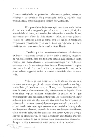 R E V I S T A E S P Í R I T A
372
Glauco, atribuindo ao primeiro o discurso seguinte, sobre as
revelações do armênio Er, personagem fictício, segundo toda
probabilidade, embora alguns o tomem por Zoroastro.
Compreende-se facilmente que esse relato nada mais é
do que um quadro imaginado para desenvolver a idéia principal: a
imortalidade da alma, a sucessão das existências, a escolha de tais
existências por efeito do livre-arbítrio, enfim, as conseqüências
felizes ou infelizes dessa escolha, muitas vezes imprudente,
proposições encontradas todas em O Livro dos Espíritos e que vêm
confirmar os numerosos fatos citados nesta Revista.
“O relato que vos quero trazer à memória – diz Sócrates
a Glauco – é o de um homem de coração: Er, o armênio, originário
da Panfília. Ele tinha sido morto numa batalha. Dez dias mais tarde,
como levassem os cadáveres já desfigurados dos que com ele haviam
tombado, o seu foi encontrado são e intacto. Transportaram-no para
sua casa a fim de fazer os funerais e, no segundo dia, quando foi
posto sobre a fogueira, reviveu e contou o que tinha visto na outra
vida.
“Tão logo sua alma havia saído do corpo, viu-se a
caminho com uma porção de outras almas, chegando a um lugar
maravilhoso, de onde se viam, na Terra, duas aberturas vizinhas
uma da outra, e duas outras no céu, correspondentes àquelas. Entre
essas duas regiões estavam assentados os juízes. Assim que
pronunciavam uma sentença, ordenavam aos justos tomarem lugar
à direita, por uma das aberturas do céu, após lhes haver fixado no
peito um letreiro contendo o julgamento pronunciado em seu favor,
e ordenando aos maus que tomassem o caminho da esquerda,
localizado nos abismos, levando às costas um letreiro semelhante,
onde estavam relacionadas todas as suas ações. Quando chegou
sua vez de apresentar-se, os juízes declararam que deveria levar aos
homens a notícia do que se passava nesse outro mundo, ordenando-
lhe que ouvisse e observasse tudo quanto a ele se referisse.
 