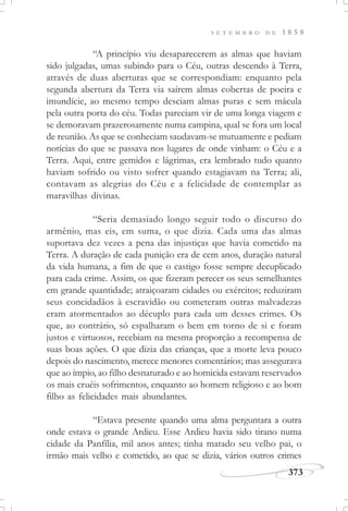 373
S E T E M B R O D E 1 8 5 8
“A princípio viu desaparecerem as almas que haviam
sido julgadas, umas subindo para o Céu, outras descendo à Terra,
através de duas aberturas que se correspondiam: enquanto pela
segunda abertura da Terra via saírem almas cobertas de poeira e
imundície, ao mesmo tempo desciam almas puras e sem mácula
pela outra porta do céu. Todas pareciam vir de uma longa viagem e
se demoravam prazerosamente numa campina, qual se fora um local
de reunião. As que se conheciam saudavam-se mutuamente e pediam
notícias do que se passava nos lugares de onde vinham: o Céu e a
Terra. Aqui, entre gemidos e lágrimas, era lembrado tudo quanto
haviam sofrido ou visto sofrer quando estagiavam na Terra; ali,
contavam as alegrias do Céu e a felicidade de contemplar as
maravilhas divinas.
“Seria demasiado longo seguir todo o discurso do
armênio, mas eis, em suma, o que dizia. Cada uma das almas
suportava dez vezes a pena das injustiças que havia cometido na
Terra. A duração de cada punição era de cem anos, duração natural
da vida humana, a fim de que o castigo fosse sempre decuplicado
para cada crime. Assim, os que fizeram perecer os seus semelhantes
em grande quantidade; atraiçoaram cidades ou exércitos; reduziram
seus concidadãos à escravidão ou cometeram outras malvadezas
eram atormentados ao décuplo para cada um desses crimes. Os
que, ao contrário, só espalharam o bem em torno de si e foram
justos e virtuosos, recebiam na mesma proporção a recompensa de
suas boas ações. O que dizia das crianças, que a morte leva pouco
depois do nascimento, merece menores comentários; mas assegurava
que ao ímpio, ao filho desnaturado e ao homicida estavam reservados
os mais cruéis sofrimentos, enquanto ao homem religioso e ao bom
filho as felicidades mais abundantes.
“Estava presente quando uma alma perguntara a outra
onde estava o grande Ardieu. Esse Ardieu havia sido tirano numa
cidade da Panfília, mil anos antes; tinha matado seu velho pai, o
irmão mais velho e cometido, ao que se dizia, vários outros crimes
 