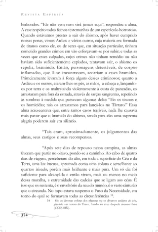 R E V I S T A E S P Í R I T A
374
hediondos. “Ele não vem nem virá jamais aqui”, respondeu a alma.
A esse respeito todos fomos testemunhas de um espetáculo horroroso.
Quando estávamos prestes a sair do abismo, após haver cumprido
nossas penas, vimos Ardieu e vários outros, cuja maioria era formada
de tiranos como ele, ou de seres que, em situação particular, tinham
cometido grandes crimes: em vão esforçavam-se por subir; e todas as
vezes que esses culpados, cujos crimes não tinham remédio ou não
haviam sido suficientemente expiados, tentavam sair, o abismo os
repelia, bramindo. Então, personagens detestáveis, de corpos
inflamados, que lá se encontravam, acorriam a esses bramidos.
Primeiramente levaram à força alguns desses criminosos; quanto a
Ardieu e os outros, ataram-lhes os pés, as mãos, a cabeça e, lançando-
os por terra e os maltratando violentamente à custa de pancadas, os
arrastaram para fora da estrada, através de sarças sangrentas, repetindo
às sombras à medida que passavam algumas delas: “Eis os tiranos e
os homicidas; nós os arrastamos para lançá-los no Tártaro.” Essa
alma acrescentava que, entre tantos casos terríveis, nada lhe causava
mais pavor que o bramido do abismo, sendo para elas uma suprema
alegria poderem sair em silêncio.
“Tais eram, aproximadamente, os julgamentos das
almas, seus castigos e suas recompensas.
“Após sete dias de repouso nessa campina, as almas
tiveram que partir no oitavo, pondo-se a caminho. Ao cabo de quatro
dias de viagem, perceberam do alto, em toda a superfície do Céu e da
Terra, uma luz imensa, aprumada como uma coluna e semelhante ao
quartzo irisado, porém mais brilhante e mais pura. Um só dia foi
suficiente para alcançá-la e então viram, mais ou menos no meio
dessa muralha, a extremidade das cadeias que se ligam aos céus. É
isso que os sustenta, é o envoltório da nau do mundo, é o vasto cinturão
que o circunda. No topo estava suspenso o Fuso da Necessidade, em
torno do qual se formavam todas as circunferências 54
.
54 São as diversas esferas dos planetas ou os diversos andares do céu,
girando em torno da Terra, fixado ao eixo daquele mesmo fuso
(V.COUSIN).
 