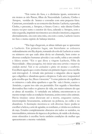 375
J U L H O D E 1 8 5 8
“Em torno do fuso, e a distâncias iguais, sentavam-se
em tronos as três Parcas, filhas da Necessidade: Lachesis, Clotho e
Atropos, vestidas de branco e coroadas com uma pequena faixa.
Cantavam, associando-se ao concerto das Sereias: Lachesis, o passado;
Clotho, o presente, e Atropos, o futuro. Com a mão direita Clotho
tocava vez por outra o exterior do fuso, cabendo a Atropos, com a
mão esquerda, imprimir movimentos aos círculos interiores, enquanto
alternadamente, ora com uma mão, ora com a outra, Lachesis tocava
no fuso e numa espécie de balança interior.
“Tão logo chegavam, as almas tinham que se apresentar
a Lachesis. Em primeiro lugar, um hierofante as colocava
ordenadamente em fila; depois, tomando do colo de Lachesis as sortes
ou números em que cada alma devia ser chamada, bem como as
diversas condições humanas oferecidas à sua escolha, subia a um estrado
e falava assim: “Eis o que disse a virgem Lachesis, Filha da
Necessidade: Almas passageiras, ireis iniciar uma nova carreira e renascer na
condição mortal. Não se vos assinalará o gênio; vós mesmas o escolhereis.
Escolherá aquela que a sorte chamar em primeiro lugar e essa escolha
será irrevogável. A virtude não pertence a ninguém: alia-se àquele
que a dignifica e abandona quem a despreza. Cada um é responsável
pela escolha que faz, Deus é inocente.” A estas palavras ele espalhava
os números e cada alma apanhava o que lhe caía à frente, exceto o
Armênio, a quem isso não era permitido. Em seguida o hierofante
desvendou-lhes todos os gêneros de vida, em maior número do que
as almas ali reunidas. A variedade era infinita; encontravam-se ao
mesmo tempo todas as condições humanas, assim como a dos animais.
Havia tiranias: umas duravam até a morte, enquanto outras,
interrompidas bruscamente, acabavam na pobreza, no exílio e no
abandono. A ilustração mostrava-se sob diversas faces: podia-se
escolher a beleza, a arte de agradar, os combates, a vitória ou a nobreza
de raça. Estados completamente obscuros em todos os sentidos, ou
intermediários, misturas de riqueza e de pobreza, de saúde e de doença,
eram oferecidos à escolha: havia também condições de mulher que
apresentavam a mesma variedade.
 