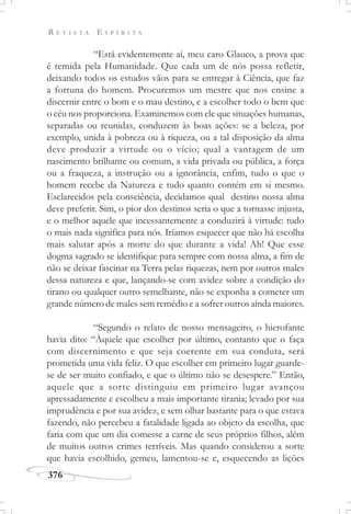 R E V I S T A E S P Í R I T A
376
“Está evidentemente aí, meu caro Glauco, a prova que
é temida pela Humanidade. Que cada um de nós possa refletir,
deixando todos os estudos vãos para se entregar à Ciência, que faz
a fortuna do homem. Procuremos um mestre que nos ensine a
discernir entre o bom e o mau destino, e a escolher todo o bem que
o céu nos proporciona. Examinemos com ele que situações humanas,
separadas ou reunidas, conduzem às boas ações: se a beleza, por
exemplo, unida à pobreza ou à riqueza, ou a tal disposição da alma
deve produzir a virtude ou o vício; qual a vantagem de um
nascimento brilhante ou comum, a vida privada ou pública, a força
ou a fraqueza, a instrução ou a ignorância, enfim, tudo o que o
homem recebe da Natureza e tudo quanto contém em si mesmo.
Esclarecidos pela consciência, decidamos qual destino nossa alma
deve preferir. Sim, o pior dos destinos seria o que a tornasse injusta,
e o melhor aquele que incessantemente a conduzirá à virtude: tudo
o mais nada significa para nós. Iríamos esquecer que não há escolha
mais salutar após a morte do que durante a vida! Ah! Que esse
dogma sagrado se identifique para sempre com nossa alma, a fim de
não se deixar fascinar na Terra pelas riquezas, nem por outros males
dessa natureza e que, lançando-se com avidez sobre a condição do
tirano ou qualquer outro semelhante, não se exponha a cometer um
grande número de males sem remédio e a sofrer outros ainda maiores.
“Segundo o relato de nosso mensageiro, o hierofante
havia dito: “Àquele que escolher por último, contanto que o faça
com discernimento e que seja coerente em sua conduta, será
prometida uma vida feliz. O que escolher em primeiro lugar guarde-
se de ser muito confiado, e que o último não se desespere.” Então,
aquele que a sorte distinguiu em primeiro lugar avançou
apressadamente e escolheu a mais importante tirania; levado por sua
imprudência e por sua avidez, e sem olhar bastante para o que estava
fazendo, não percebeu a fatalidade ligada ao objeto da escolha, que
faria com que um dia comesse a carne de seus próprios filhos, além
de muitos outros crimes terríveis. Mas quando considerou a sorte
que havia escolhido, gemeu, lamentou-se e, esquecendo as lições
 