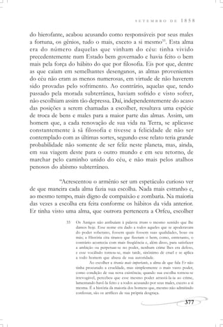 377
S E T E M B R O D E 1 8 5 8
do hierofante, acabou acusando como responsáveis por seus males
a fortuna, os gênios, tudo o mais, exceto a si mesmo55
. Esta alma
era do número daquelas que vinham do céu: tinha vivido
precedentemente num Estado bem governado e havia feito o bem
mais pela força do hábito do que por filosofia. Eis por que, dentre
as que caíam em semelhantes desenganos, as almas provenientes
do céu não eram as menos numerosas, em virtude de não haverem
sido provadas pelo sofrimento. Ao contrário, aquelas que, tendo
passado pela morada subterrânea, haviam sofrido e visto sofrer,
não escolhiam assim tão depressa. Daí, independentemente do acaso
das posições a serem chamadas a escolher, resultava uma espécie
de troca de bens e males para a maior parte das almas. Assim, um
homem que, a cada renovação de sua vida na Terra, se aplicasse
constantemente à sã filosofia e tivesse a felicidade de não ser
contemplado com as últimas sortes, segundo esse relato teria grande
probabilidade não somente de ser feliz neste planeta, mas, ainda,
em sua viagem deste para o outro mundo e em seu retorno, de
marchar pelo caminho unido do céu, e não mais pelos atalhos
penosos do abismo subterrâneo.
“Acrescentou o armênio ser um espetáculo curioso ver
de que maneira cada alma fazia sua escolha. Nada mais estranho e,
ao mesmo tempo, mais digno de compaixão e zombaria. Na maioria
das vezes a escolha era feita conforme os hábitos da vida anterior.
Er tinha visto uma alma, que outrora pertencera a Orfeu, escolher
55 Os Antigos não atribuíam à palavra tirano o mesmo sentido que lhe
damos hoje. Esse nome era dado a todos aqueles que se apoderavam
do poder soberano, fossem quais fossem suas qualidades, boas ou
más; a História cita tiranos que fizeram o bem; como, entretanto, o
contrário acontecia com mais freqüência e, além disso, para satisfazer
a ambição ou perpetuar-se no poder, nenhum crime lhes era defeso,
e esse vocábulo tornou-se, mais tarde, sinônimo de cruel e se aplica
a todo homem que abusa de sua autoridade.
Ao escolher a tirania mais importante, a alma de que fala Er não
tinha procurado a crueldade, mas simplesmente o mais vasto poder,
como condição de sua nova existência; quando sua escolha tornou-se
irrevogável, percebeu que esse mesmo poder arrastá-la-ia ao crime,
lamentando havê-la feito e a todos acusando por seus males, exceto a si
mesma. É a história da maioria dos homens que, mesmo não admitindo
confessar, são os artífices de sua própria desgraça.
 