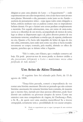 379
S E T E M B R O D E 1 8 5 8
dirigiam-se para uma planície do Letes – o Esquecimento56
– onde
experimentavam um calor insuportável, visto aí não haver nem árvores
nem plantas. Morrendo o dia, passaram a noite junto ao rio Ameles –
ausência de pensamentos sérios – cujas águas todos eram obrigados a
beber, embora nenhum vaso as pudesse conter; mas os imprudentes
bebiam demais. Os que o faziam sem cessar perdiam completamente
a memória. Em seguida adormeciam, mas, em torno de meia-noite,
ouviu-se o ribombar de um trovão, acompanhado de tremor de terra;
logo as almas se dispersaram aqui e ali, pelos diversos pontos de seu
nascimento terrestre, semelhante a estrelas que, de repente, cintilassem
no céu. Quanto a Er, havia sido impedido de beber da água do rio;
não sabia, entretanto, nem onde nem como sua alma se havia reunido
novamente ao corpo; contudo, pela manhã, abrindo os olhos de
repente, percebeu que se deitara sobre a fogueira.
“Tal é o mito, caro Glauco, que a tradição conserva até
hoje. Ele pode preservar-nos de nossa perda: se dermos crédito a
ele, passaremos felizmente o Letes e manteremos nossa alma
purificada de toda mácula.”
Um Aviso de Além-Túmulo
O seguinte fato foi relatado pela Patrie, de 15 de
agosto de 1858:
“Terça-feira passada, cometi a imprudência de vos
contar uma história emocionante. Deveria ter pensado que não existem
histórias emocionantes; há somente histórias bem contadas, de maneira
que o mesmo fato, narrado por duas pessoas diferentes, pode fazer
dormir um auditório ou provocar arrepios de terror. Como me
entretive com meu companheiro de viagem, de Cherbourg a Paris,
o Sr. B..., de quem ouvi uma anedota maravilhosa! Se a tivesse
estenografado, certamente teria a possibilidade de vos causar arrepios.
56 Alusão ao esquecimento que se segue à passagem de uma existência
a outra.
 