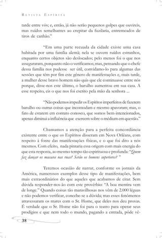 R E V I S T A E S P Í R I T A
38
tarde entre vós; e, então, já não serão pequenos golpes que ouvireis,
mas ruídos semelhantes ao crepitar da fuzilaria, entremeados de
tiros de canhão.”
“Em uma parte recuada da cidade existe uma casa
habitada por uma família alemã; nela se ouvem ruídos estranhos,
enquanto certos objetos são deslocados; pelo menos foi o que nos
asseguraram, porquanto não o verificamos; mas, pensando que o chefe
dessa família nos pudesse ser útil, convidamo-lo para algumas das
sessões que têm por fim este gênero de manifestações e, mais tarde,
a mulher desse bravo homem não quis que ele continuasse entre nós
porque, disse-nos este último, o barulho aumentou em sua casa. A
esse respeito, eis o que nos foi escrito pela mão da senhora ...
“NãopodemosimpedirosEspíritosimperfeitosdefazerem
barulho ou outras coisas que incomodam e mesmo apavoram; mas, o
fato de estarem em contato conosco, que somos bem-intencionados,
apenas diminui a influência que exercem sobre o médium em questão.”
Chamamos a atenção para a perfeita concordância
existente entre o que os Espíritos disseram em Nova Orléans, com
respeito à fonte das manifestações físicas, e o que foi dito a nós
mesmos. Com efeito, nada pintaria essa origem com mais energia do
que esta resposta, ao mesmo tempo tão espirituosa e profunda: “Quem
faz dançar os macacos nas ruas? Serão os homens superiores? ”
Teremos ocasião de narrar, conforme os jornais da
América, numerosos exemplos desse tipo de manifestações, bem
mais extraordinários do que aqueles que acabamos de citar. Sem
dúvida responder-nos-ão com este provérbio: “A boa mentira vem
de longe.” Quando coisas tão maravilhosas nos vêm de 2.000 léguas
e não podemos verificar, concebe-se a dúvida; mas esses fenômenos
atravessaram os mares com o Sr. Home, que deles nos deu provas.
É verdade que o Sr. Home não foi para o teatro para operar seus
prodígios e que nem todo o mundo, pagando a entrada, pôde vê-
 
