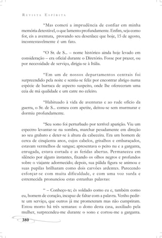 R E V I S T A E S P Í R I T A
380
“Mas cometi a imprudência de confiar em minha
memória detestável, o que lamento profundamente. Enfim, seja como
for, eis a aventura, provando seu desenlace que hoje, 15 de agosto,
incontestavelmente é um fato.
“O Sr. de S... – nome histórico ainda hoje levado em
consideração – era oficial durante o Diretório. Fosse por prazer, ou
por necessidade de serviço, dirigia-se à Itália.
“Em um de nossos departamentos centrais foi
surpreendido pela noite e sentiu-se feliz por encontrar abrigo numa
espécie de barraca de aspecto suspeito, onde lhe ofereceram uma
ceia de má qualidade e um catre no celeiro.
“Habituado à vida de aventuras e ao rude ofício da
guerra, o Sr. de S... comeu com apetite, deitou-se sem murmurar e
dormiu profundamente.
“Seu sono foi perturbado por terrível aparição. Viu um
espectro levantar-se na sombra, marchar pesadamente em direção
ao seu grabato e deter-se à altura da cabeceira. Era um homem de
cerca de cinqüenta anos, cujos cabelos, grisalhos e embaraçados,
estavam vermelhos de sangue; apresentava o peito nu e a garganta,
enrugada, estava cortada e as feridas abertas. Permaneceu em
silêncio por alguns instantes, fixando os olhos negros e profundos
sobre o viajante adormecido; depois, sua pálida figura se animou e
suas pupilas brilharam como dois carvões ardentes. Parecendo
esforçar-se com muita dificuldade, e com uma voz surda e
estremecida pronunciou estas estranhas palavras:
“ – Conheço-te; és soldado como eu e, também como
eu, homem de coração, incapaz de faltar com a palavra. Venho pedir-
te um serviço, que outros já me prometeram mas não cumpriram.
Estou morto há três semanas: o dono desta casa, auxiliado pela
mulher, surpreendeu-me durante o sono e cortou-me a garganta.
 