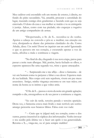 381
S E T E M B R O D E 1 8 5 8
Meu cadáver está escondido sob um monte de esterco, à direita, no
fundo do pátio secundário. Vai, amanhã, procurar a autoridade do
lugar, trazendo contigo dois gendarmes e fazendo com que eu seja
enterrado. O dono da casa e sua mulher se trairão e tu os entregarás
à justiça. Adeus, conto com tua piedade; não esqueças a rogativa
de um antigo companheiro de armas.
“Despertando, o Sr. de S... recordou-se do sonho.
Apoiou a cabeça no cotovelo e pôs-se a meditar; sua emoção era
viva, dissipando-se diante das primeiras claridades do dia. Como
Athalie, disse: Um sonho! Deverei me inquietar com um sonho? Ignorando
o que se passava em seu coração, e escutando apenas a voz da
razão, afivelou a mala e continuou a viagem.
“No final do dia, chegando à sua nova etapa, parou para
passar a noite num albergue. Mal, porém, havia fechado os olhos, o
espectro apareceu-lhe uma segunda vez, triste e quase ameaçador.
“ – Surpreendo-me e me aflijo – disse o fantasma – de
ver um homem como tu perjurar e faltar a seu dever. Esperava mais
de tua lealdade. Meu corpo está sem sepultura, vivem em paz meus
assassinos. Amigo, minha vingança encontra-se em tuas mãos; em
nome da honra eu te intimo a que voltes atrás.
“O Sr. de S ... passou o resto da noite em grande agitação;
rompido o dia, envergonhou-se de seu pavor e continuou a viagem.
“Ao cair da tarde, terceira parada e terceira aparição.
Desta vez, o fantasma estava mais lívido e mais terrível; um sorriso
amargo percorria seus brancos lábios. Falou com voz rude:
“ – Creio que te julguei mal; teu coração, como o dos
outros, parece insensível às súplicas dos infortunados. Venho invocar
o teu auxílio pela última vez e fazer um apelo à tua generosidade.
Retorna a X..., vinga-me, ou sê para sempre maldito!
 