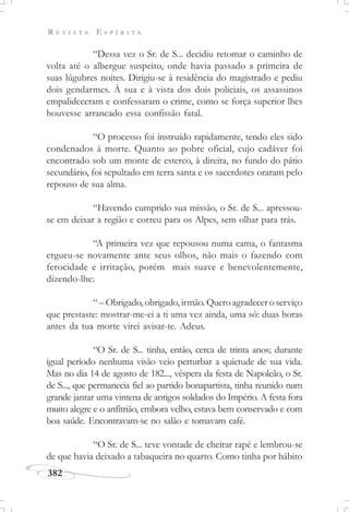 R E V I S T A E S P Í R I T A
382
“Dessa vez o Sr. de S... decidiu retomar o caminho de
volta até o albergue suspeito, onde havia passado a primeira de
suas lúgubres noites. Dirigiu-se à residência do magistrado e pediu
dois gendarmes. À sua e à vista dos dois policiais, os assassinos
empalideceram e confessaram o crime, como se força superior lhes
houvesse arrancado essa confissão fatal.
“O processo foi instruído rapidamente, tendo eles sido
condenados à morte. Quanto ao pobre oficial, cujo cadáver foi
encontrado sob um monte de esterco, à direita, no fundo do pátio
secundário, foi sepultado em terra santa e os sacerdotes oraram pelo
repouso de sua alma.
“Havendo cumprido sua missão, o Sr. de S... apressou-
se em deixar a região e correu para os Alpes, sem olhar para trás.
“A primeira vez que repousou numa cama, o fantasma
ergueu-se novamente ante seus olhos, não mais o fazendo com
ferocidade e irritação, porém mais suave e benevolentemente,
dizendo-lhe:
“ – Obrigado, obrigado, irmão. Quero agradecer o serviço
que prestaste: mostrar-me-ei a ti uma vez ainda, uma só: duas horas
antes da tua morte virei avisar-te. Adeus.
“O Sr. de S... tinha, então, cerca de trinta anos; durante
igual período nenhuma visão veio perturbar a quietude de sua vida.
Mas no dia 14 de agosto de 182..., véspera da festa de Napoleão, o Sr.
de S..., que permanecia fiel ao partido bonapartista, tinha reunido num
grande jantar uma vintena de antigos soldados do Império. A festa fora
muito alegre e o anfitrião, embora velho, estava bem conservado e com
boa saúde. Encontravam-se no salão e tomavam café.
“O Sr. de S... teve vontade de cheirar rapé e lembrou-se
de que havia deixado a tabaqueira no quarto. Como tinha por hábito
 