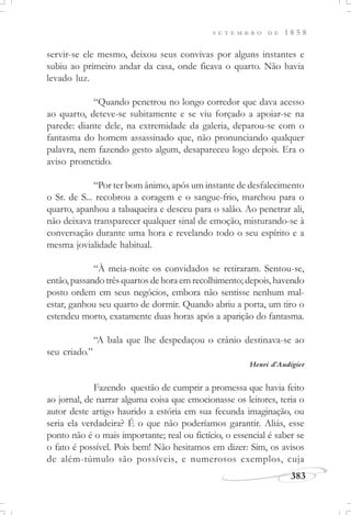 383
S E T E M B R O D E 1 8 5 8
servir-se ele mesmo, deixou seus convivas por alguns instantes e
subiu ao primeiro andar da casa, onde ficava o quarto. Não havia
levado luz.
“Quando penetrou no longo corredor que dava acesso
ao quarto, deteve-se subitamente e se viu forçado a apoiar-se na
parede: diante dele, na extremidade da galeria, deparou-se com o
fantasma do homem assassinado que, não pronunciando qualquer
palavra, nem fazendo gesto algum, desapareceu logo depois. Era o
aviso prometido.
“Por ter bom ânimo, após um instante de desfalecimento
o Sr. de S... recobrou a coragem e o sangue-frio, marchou para o
quarto, apanhou a tabaqueira e desceu para o salão. Ao penetrar ali,
não deixava transparecer qualquer sinal de emoção, misturando-se à
conversação durante uma hora e revelando todo o seu espírito e a
mesma jovialidade habitual.
“À meia-noite os convidados se retiraram. Sentou-se,
então, passando três quartos de hora em recolhimento; depois, havendo
posto ordem em seus negócios, embora não sentisse nenhum mal-
estar, ganhou seu quarto de dormir. Quando abriu a porta, um tiro o
estendeu morto, exatamente duas horas após a aparição do fantasma.
“A bala que lhe despedaçou o crânio destinava-se ao
seu criado.”
Henri d’Audigier
Fazendo questão de cumprir a promessa que havia feito
ao jornal, de narrar alguma coisa que emocionasse os leitores, teria o
autor deste artigo haurido a estória em sua fecunda imaginação, ou
seria ela verdadeira? É o que não poderíamos garantir. Aliás, esse
ponto não é o mais importante; real ou fictício, o essencial é saber se
o fato é possível. Pois bem! Não hesitamos em dizer: Sim, os avisos
de além-túmulo são possíveis, e numerosos exemplos, cuja
 