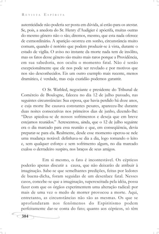 R E V I S T A E S P Í R I T A
384
autenticidade não poderia ser posta em dúvida, aí estão para os atestar.
Se, pois, a anedota do Sr. Henry d’Audigier é apócrifa, muitas outras
do mesmo gênero não o são; diremos, mesmo, que esta nada oferece
de extraordinário. A aparição ocorreu em sonho, circunstância muito
comum, quando é notório que podem produzir-se à vista, durante o
estado de vigília. O aviso no instante da morte nada tem de insólito,
mas os fatos desse gênero são muito mais raros porque a Providência,
em sua sabedoria, nos oculta o momento fatal. Não é senão
excepcionalmente que ele nos pode ser revelado e por motivos que
nos são desconhecidos. Eis um outro exemplo mais recente, menos
dramático, é verdade, mas cuja exatidão podemos garantir.
O Sr. Watbled, negociante e presidente do Tribunal de
Comércio de Boulogne, faleceu no dia 12 de julho passado, nas
seguintes circunstâncias: Sua esposa, que havia perdido há doze anos,
e cuja morte lhe causava constantes pesares, apareceu-lhe durante
duas noites consecutivas nos primeiros dias de junho, dizendo-lhe:
“Deus apiedou-se de nossos sofrimentos e deseja que em breve
estejamos reunidos.” Acrescentou, ainda, que o 12 de julho seguinte
era o dia marcado para essa reunião e que, em conseqüência, devia
preparar-se para ela. Realmente, desde esse momento operou-se nele
uma mudança notável: definhava-se dia a dia, logo tomando o leito
e, sem qualquer esforço e sem sofrimento algum, no dia marcado
exalou o derradeiro suspiro, nos braços de seus amigos.
Em si mesmo, o fato é incontestável. Os cépticos
poderão apenas discutir a causa, que não deixarão de atribuir à
imaginação. Sabe-se que semelhantes predições, feitas por ledores
de buena-dicha, foram seguidas de um desenlace fatal. Nesses
casos, concebe-se que a imaginação, superexcitada pela idéia, possa
fazer com que os órgãos experimentem uma alteração radical: por
mais de uma vez o medo de morrer provocou a morte. Aqui,
entretanto, as circunstâncias não são as mesmas. Os que se
aprofundaram nos fenômenos do Espiritismo podem
perfeitamente dar-se conta do fato; quanto aos cépticos, só têm
 