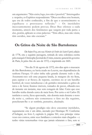 385
S E T E M B R O D E 1 8 5 8
um argumento: “Não creio; logo, isso não é possível.” Interrogados
a respeito, os Espíritos responderam: “Deus escolheu esse homem,
que era de todos conhecido, a fim de que o acontecimento se
espalhasse e provocasse reflexão.” – Os incrédulos
incessantemente pedem provas; Deus lhas oferece a cada
momento, através dos fenômenos que surgem por toda parte; a
eles, porém, aplicam-se estas palavras: “Têm olhos, mas não vêem;
têm ouvidos, mas não escutam.”
Os Gritos da Noite de São Bartolomeu
De Saint-Foy, em sua Histoire de l’ordre du Saint-Esprit, edição
de 1778, cita a seguinte passagem, retirada de uma coletânea escrita
pelomarquêsChristopheJuvénaldesUrsins,tenente-generaldogoverno
de Paris, lá pelos fins do ano de 1572, e imprimida em 1601.
“No dia 31 de agosto de 1572, oito dias após o massacre
de São Bartolomeu, eu havia ceado no Louvre, nas dependências da
senhora Fiesque. O calor tinha sido grande durante todo o dia.
Assentamo-nos sob uma pequena latada, às margens do rio Sena,
para aspirar o ar fresco; de repente, ouvimos no ar um barulho
horrível, de vozes tumultuosas e de gemidos misturados a gritos de
raiva e de furor; ficamos imóveis, tomados de pavor, olhando-nos
de instante em instante, mas sem coragem de falar. Creio que esse
barulho tenha durado cerca de meia hora. Por certo o rei Carlos IX
também o ouviu, ficou apavorado, não dormiu mais durante o resto
da noite e, embora não comentasse o fato no dia seguinte,
perceberam-lhe o ar sombrio, pensativo, alucinado.
“Se algum prodígio não deve encontrar incrédulos,
seguramente este é um deles, atestado por Henrique IV. Conforme
d’Aubigné, no livro I, capítulo 6, página 561, esse príncipe várias
vezes nos contou, entre seus familiares e cortesãos mais chegados – e
tenho várias testemunhas vivas que jamais relataram o fato, sem se
 