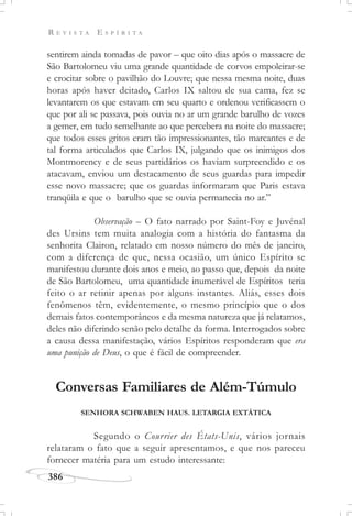 R E V I S T A E S P Í R I T A
386
sentirem ainda tomadas de pavor – que oito dias após o massacre de
São Bartolomeu viu uma grande quantidade de corvos empoleirar-se
e crocitar sobre o pavilhão do Louvre; que nessa mesma noite, duas
horas após haver deitado, Carlos IX saltou de sua cama, fez se
levantarem os que estavam em seu quarto e ordenou verificassem o
que por ali se passava, pois ouvia no ar um grande barulho de vozes
a gemer, em tudo semelhante ao que percebera na noite do massacre;
que todos esses gritos eram tão impressionantes, tão marcantes e de
tal forma articulados que Carlos IX, julgando que os inimigos dos
Montmorency e de seus partidários os haviam surpreendido e os
atacavam, enviou um destacamento de seus guardas para impedir
esse novo massacre; que os guardas informaram que Paris estava
tranqüila e que o barulho que se ouvia permanecia no ar.”
Observação – O fato narrado por Saint-Foy e Juvénal
des Ursins tem muita analogia com a história do fantasma da
senhorita Clairon, relatado em nosso número do mês de janeiro,
com a diferença de que, nessa ocasião, um único Espírito se
manifestou durante dois anos e meio, ao passo que, depois da noite
de São Bartolomeu, uma quantidade inumerável de Espíritos teria
feito o ar retinir apenas por alguns instantes. Aliás, esses dois
fenômenos têm, evidentemente, o mesmo princípio que o dos
demais fatos contemporâneos e da mesma natureza que já relatamos,
deles não diferindo senão pelo detalhe da forma. Interrogados sobre
a causa dessa manifestação, vários Espíritos responderam que era
uma punição de Deus, o que é fácil de compreender.
Conversas Familiares de Além-Túmulo
SENHORA SCHWABEN HAUS. LETARGIA EXTÁTICA
Segundo o Courrier des États-Unis, vários jornais
relataram o fato que a seguir apresentamos, e que nos pareceu
fornecer matéria para um estudo interessante:
 