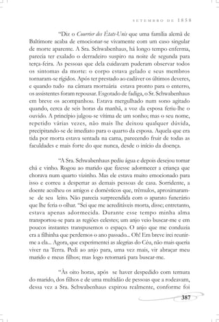 387
S E T E M B R O D E 1 8 5 8
“Diz o Courrier des États-Unis que uma família alemã de
Baltimore acaba de emocionar-se vivamente com um caso singular
de morte aparente. A Sra. Schwabenhaus, há longo tempo enferma,
parecia ter exalado o derradeiro suspiro na noite de segunda para
terça-feira. As pessoas que dela cuidavam puderam observar todos
os sintomas da morte: o corpo estava gelado e seus membros
tornaram-se rígidos. Após ter prestado ao cadáver os últimos deveres,
e quando tudo na câmara mortuária estava pronto para o enterro,
os assistentes foram repousar. Esgotado de fadiga, o Sr. Schwabenhaus
em breve os acompanhou. Estava mergulhado num sono agitado
quando, cerca de seis horas da manhã, a voz da esposa feriu-lhe o
ouvido. A princípio julgou-se vítima de um sonho; mas o seu nome,
repetido várias vezes, não mais lhe deixou qualquer dúvida,
precipitando-se de imediato para o quarto da esposa. Aquela que era
tida por morta estava sentada na cama, parecendo fruir de todas as
faculdades e mais forte do que nunca, desde o início da doença.
“A Sra. Schwabenhaus pediu água e depois desejou tomar
chá e vinho. Rogou ao marido que fizesse adormecer a criança que
chorava num quarto vizinho. Mas ele estava muito emocionado para
isso e correu a despertar as demais pessoas de casa. Sorridente, a
doente acolheu os amigos e domésticos que, trêmulos, aproximaram-
se de seu leito. Não parecia surpreendida com o aparato funerário
que lhe feria o olhar. “Sei que me acreditáveis morta, disse; entretanto,
estava apenas adormecida. Durante esse tempo minha alma
transportou-se para as regiões celestes; um anjo veio buscar-me e em
poucos instantes transpusemos o espaço. O anjo que me conduzia
era a filhinha que perdemos o ano passado... Oh! Em breve irei reunir-
me a ela... Agora, que experimentei as alegrias do Céu, não mais queria
viver na Terra. Pedi ao anjo para, uma vez mais, vir abraçar meu
marido e meus filhos; mas logo retornará para buscar-me.
“Às oito horas, após se haver despedido com ternura
do marido, dos filhos e de uma multidão de pessoas que a rodeavam,
dessa vez a Sra. Schwabenhaus expirou realmente, conforme foi
 