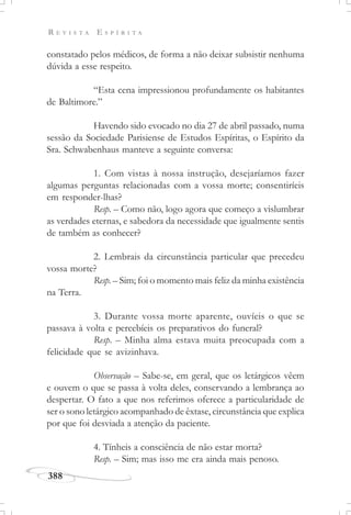 R E V I S T A E S P Í R I T A
388
constatado pelos médicos, de forma a não deixar subsistir nenhuma
dúvida a esse respeito.
“Esta cena impressionou profundamente os habitantes
de Baltimore.”
Havendo sido evocado no dia 27 de abril passado, numa
sessão da Sociedade Parisiense de Estudos Espíritas, o Espírito da
Sra. Schwabenhaus manteve a seguinte conversa:
1. Com vistas à nossa instrução, desejaríamos fazer
algumas perguntas relacionadas com a vossa morte; consentiríeis
em responder-lhas?
Resp. – Como não, logo agora que começo a vislumbrar
as verdades eternas, e sabedora da necessidade que igualmente sentis
de também as conhecer?
2. Lembrais da circunstância particular que precedeu
vossa morte?
Resp. – Sim; foi o momento mais feliz da minha existência
na Terra.
3. Durante vossa morte aparente, ouvíeis o que se
passava à volta e percebíeis os preparativos do funeral?
Resp. – Minha alma estava muita preocupada com a
felicidade que se avizinhava.
Observação – Sabe-se, em geral, que os letárgicos vêem
e ouvem o que se passa à volta deles, conservando a lembrança ao
despertar. O fato a que nos referimos oferece a particularidade de
ser o sono letárgico acompanhado de êxtase, circunstância que explica
por que foi desviada a atenção da paciente.
4. Tínheis a consciência de não estar morta?
Resp. – Sim; mas isso me era ainda mais penoso.
 