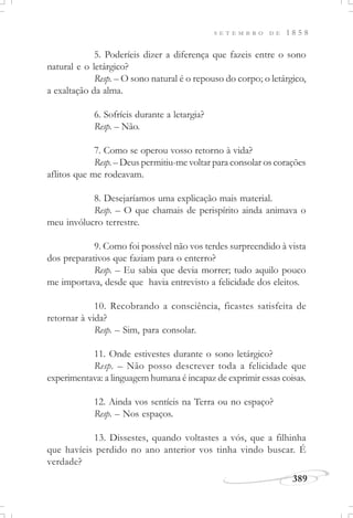 389
S E T E M B R O D E 1 8 5 8
5. Poderíeis dizer a diferença que fazeis entre o sono
natural e o letárgico?
Resp. – O sono natural é o repouso do corpo; o letárgico,
a exaltação da alma.
6. Sofríeis durante a letargia?
Resp. – Não.
7. Como se operou vosso retorno à vida?
Resp.– Deus permitiu-me voltar para consolar os corações
aflitos que me rodeavam.
8. Desejaríamos uma explicação mais material.
Resp. – O que chamais de perispírito ainda animava o
meu invólucro terrestre.
9. Como foi possível não vos terdes surpreendido à vista
dos preparativos que faziam para o enterro?
Resp. – Eu sabia que devia morrer; tudo aquilo pouco
me importava, desde que havia entrevisto a felicidade dos eleitos.
10. Recobrando a consciência, ficastes satisfeita de
retornar à vida?
Resp. – Sim, para consolar.
11. Onde estivestes durante o sono letárgico?
Resp. – Não posso descrever toda a felicidade que
experimentava: a linguagem humana é incapaz de exprimir essas coisas.
12. Ainda vos sentíeis na Terra ou no espaço?
Resp. – Nos espaços.
13. Dissestes, quando voltastes a vós, que a filhinha
que havíeis perdido no ano anterior vos tinha vindo buscar. É
verdade?
 