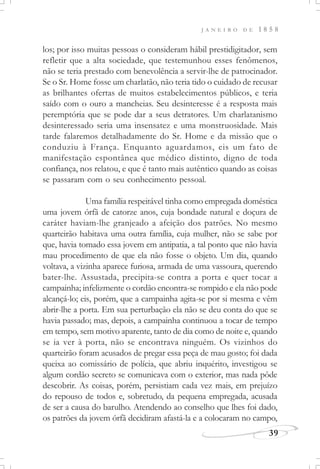 J A N E I R O D E 1 8 5 8
39
los; por isso muitas pessoas o consideram hábil prestidigitador, sem
refletir que a alta sociedade, que testemunhou esses fenômenos,
não se teria prestado com benevolência a servir-lhe de patrocinador.
Se o Sr. Home fosse um charlatão, não teria tido o cuidado de recusar
as brilhantes ofertas de muitos estabelecimentos públicos, e teria
saído com o ouro a mancheias. Seu desinteresse é a resposta mais
peremptória que se pode dar a seus detratores. Um charlatanismo
desinteressado seria uma insensatez e uma monstruosidade. Mais
tarde falaremos detalhadamente do Sr. Home e da missão que o
conduziu à França. Enquanto aguardamos, eis um fato de
manifestação espontânea que médico distinto, digno de toda
confiança, nos relatou, e que é tanto mais autêntico quando as coisas
se passaram com o seu conhecimento pessoal.
Uma família respeitável tinha como empregada doméstica
uma jovem órfã de catorze anos, cuja bondade natural e doçura de
caráter haviam-lhe granjeado a afeição dos patrões. No mesmo
quarteirão habitava uma outra família, cuja mulher, não se sabe por
que, havia tomado essa jovem em antipatia, a tal ponto que não havia
mau procedimento de que ela não fosse o objeto. Um dia, quando
voltava, a vizinha aparece furiosa, armada de uma vassoura, querendo
bater-lhe. Assustada, precipita-se contra a porta e quer tocar a
campainha; infelizmente o cordão encontra-se rompido e ela não pode
alcançá-lo; eis, porém, que a campainha agita-se por si mesma e vêm
abrir-lhe a porta. Em sua perturbação ela não se deu conta do que se
havia passado; mas, depois, a campainha continuou a tocar de tempo
em tempo, sem motivo aparente, tanto de dia como de noite e, quando
se ia ver à porta, não se encontrava ninguém. Os vizinhos do
quarteirão foram acusados de pregar essa peça de mau gosto; foi dada
queixa ao comissário de polícia, que abriu inquérito, investigou se
algum cordão secreto se comunicava com o exterior, mas nada pôde
descobrir. As coisas, porém, persistiam cada vez mais, em prejuízo
do repouso de todos e, sobretudo, da pequena empregada, acusada
de ser a causa do barulho. Atendendo ao conselho que lhes foi dado,
os patrões da jovem órfã decidiram afastá-la e a colocaram no campo,
 