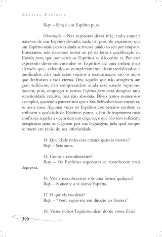 R E V I S T A E S P Í R I T A
390
Resp. – Sim; é um Espírito puro.
Observação – Nas respostas dessa mãe, tudo anuncia
tratar-se de um Espírito elevado; nada há, pois, de espantoso que
um Espírito mais elevado ainda se tivesse unido ao seu por simpatia.
Entretanto, não devemos tomar ao pé da letra a qualificação de
Espírito puro, que por vezes os Espíritos se dão entre si. Por essa
expressão devemos entender os Espíritos de uma ordem mais
elevada que, achando-se completamente desmaterializados e
purificados, não mais estão sujeitos à reencarnação: são os anjos
que desfrutam a vida eterna. Ora, aqueles que não atingiram um
grau suficiente não compreendem ainda esse estado supremo;
podem, pois, empregar o termo Espírito puro para designar uma
superioridade relativa, mas não absoluta. Disso temos numerosos
exemplos, querendo parecer-nos que a Sra. Schwabenhaus encontra-
se neste caso. Algumas vezes os Espíritos zombeteiros também se
atribuem a qualidade de Espíritos puros, a fim de inspirarem mais
confiança àqueles a quem desejam enganar, e que não têm suficiente
perspicácia para os julgarem por sua linguagem, pela qual sempre
se traem em razão de sua inferioridade.
14. Que idade tinha essa criança quando morreu?
Resp. – Sete anos.
15. Como a reconhecestes?
Resp. – Os Espíritos superiores se reconhecem mais
depressa.
16. Vós a reconhecestes sob uma forma qualquer?
Resp. – Somente a vi como Espírito.
17. O que ela vos dizia?
Resp. – “Vem; segue-me em direção ao Eterno.”
18. Vistes outros Espíritos, além do de vossa filha?
 