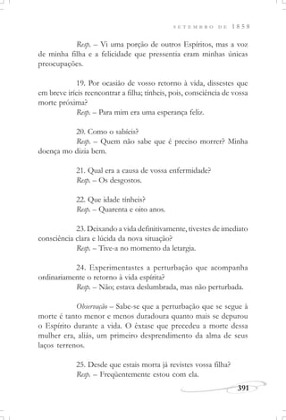 391
S E T E M B R O D E 1 8 5 8
Resp. – Vi uma porção de outros Espíritos, mas a voz
de minha filha e a felicidade que pressentia eram minhas únicas
preocupações.
19. Por ocasião de vosso retorno à vida, dissestes que
em breve iríeis reencontrar a filha; tínheis, pois, consciência de vossa
morte próxima?
Resp. – Para mim era uma esperança feliz.
20. Como o sabíeis?
Resp. – Quem não sabe que é preciso morrer? Minha
doença mo dizia bem.
21. Qual era a causa de vossa enfermidade?
Resp. – Os desgostos.
22. Que idade tínheis?
Resp. – Quarenta e oito anos.
23. Deixando a vida definitivamente, tivestes de imediato
consciência clara e lúcida da nova situação?
Resp. – Tive-a no momento da letargia.
24. Experimentastes a perturbação que acompanha
ordinariamente o retorno à vida espírita?
Resp. – Não; estava deslumbrada, mas não perturbada.
Observação – Sabe-se que a perturbação que se segue à
morte é tanto menor e menos duradoura quanto mais se depurou
o Espírito durante a vida. O êxtase que precedeu a morte dessa
mulher era, aliás, um primeiro desprendimento da alma de seus
laços terrenos.
25. Desde que estais morta já revistes vossa filha?
Resp. – Freqüentemente estou com ela.
 