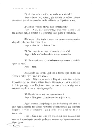 R E V I S T A E S P Í R I T A
392
26. A ela estais reunida por toda a eternidade?
Resp. – Não. Sei, porém, que depois de minhas últimas
encarnações estarei no paraíso, onde habitam os Espíritos puros.
27. Então vossas provas não terminaram?
Resp. – Não, mas, doravante, serão mais felizes. Não
me deixam senão esperar e a esperança já é quase a felicidade.
28. Vossa filha tinha vivido em outros corpos antes
daquele pelo qual foi vossa filha?
Resp. – Sim; em muitos outros.
29. Sob que forma vos encontrais entre nós?
Resp. – Sob minha derradeira forma de mulher.
30. Percebei-nos tão distintamente como o faríeis
quando viva?
Resp. – Sim.
31. Desde que estais aqui sob a forma que tínheis na
Terra, é pelos olhos que nos vedes?
Resp. – Claro que não, o Espírito não tem olhos.
Encontro-me sob minha última forma tão-somente para satisfazer
às leis que regem os Espíritos, quando evocados e obrigados a
retomar aquilo a que chamais perispírito.
32. Podeis ler os nossos pensamentos?
Resp. – Sim, posso; lerei caso eles sejam bons.
Agradecemos as explicações que houvestes por bem nos
dar; pela sabedoria das vossas respostas reconhecemos que sois um
Espírito elevado e esperamos que possais fruir a felicidade que
mereceis.
Resp. – Sinto-me feliz em contribuir para vossa obra;
morrer é uma alegria, quando podemos auxiliar o progresso, como o
faço agora.
 