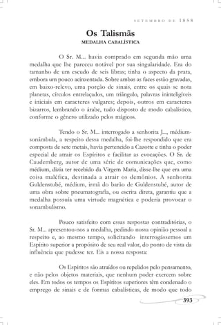 393
S E T E M B R O D E 1 8 5 8
Os Talismãs
MEDALHA CABALÍSTICA
O Sr. M... havia comprado em segunda mão uma
medalha que lhe pareceu notável por sua singularidade. Era do
tamanho de um escudo de seis libras; tinha o aspecto da prata,
embora um pouco acinzentada. Sobre ambas as faces estão gravadas,
em baixo-relevo, uma porção de sinais, entre os quais se nota
planetas, círculos entrelaçados, um triângulo, palavras ininteligíveis
e iniciais em caracteres vulgares; depois, outros em caracteres
bizarros, lembrando o árabe, tudo disposto de modo cabalístico,
conforme o gênero utilizado pelos mágicos.
Tendo o Sr. M... interrogado a senhorita J..., médium-
sonâmbula, a respeito dessa medalha, foi-lhe respondido que era
composta de sete metais, havia pertencido a Cazotte e tinha o poder
especial de atrair os Espíritos e facilitar as evocações. O Sr. de
Caudemberg, autor de uma série de comunicações que, como
médium, dizia ter recebido da Virgem Maria, disse-lhe que era uma
coisa maléfica, destinada a atrair os demônios. A senhorita
Guldenstubé, médium, irmã do barão de Guldenstubé, autor de
uma obra sobre pneumatografia, ou escrita direta, garantiu que a
medalha possuía uma virtude magnética e poderia provocar o
sonambulismo.
Pouco satisfeito com essas respostas contraditórias, o
Sr. M... apresentou-nos a medalha, pedindo nossa opinião pessoal a
respeito e, ao mesmo tempo, solicitando interrogássemos um
Espírito superior a propósito de seu real valor, do ponto de vista da
influência que pudesse ter. Eis a nossa resposta:
Os Espíritos são atraídos ou repelidos pelo pensamento,
e não pelos objetos materiais, que nenhum poder exercem sobre
eles. Em todos os tempos os Espíritos superiores têm condenado o
emprego de sinais e de formas cabalísticas, de modo que todo
 