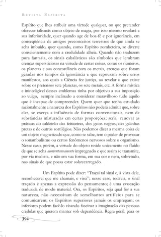R E V I S T A E S P Í R I T A
394
Espírito que lhes atribuir uma virtude qualquer, ou que pretender
oferecer talismãs como objeto de magia, por isso mesmo revelará a
sua inferioridade, quer quando age de boa-fé e por ignorância, em
conseqüência de antigos preconceitos terrestres de que ainda se
acha imbuído, quer quando, como Espírito zombeteiro, se diverte
conscientemente com a credulidade alheia. Quando não traduzem
pura fantasia, os sinais cabalísticos são símbolos que lembram
crenças supersticiosas na virtude de certas coisas, como os números,
os planetas e sua concordância com os metais, crenças que foram
geradas nos tempos da ignorância e que repousam sobre erros
manifestos, aos quais a Ciência fez justiça, ao revelar o que existe
sobre os pretensos sete planetas, os sete metais, etc. A forma mística
e ininteligível desses emblemas tinha por objetivo a sua imposição
ao vulgo, sempre inclinado a considerar maravilhoso tudo aquilo
que é incapaz de compreender. Quem quer que tenha estudado
racionalmente a natureza dos Espíritos não poderá admitir que, sobre
eles, se exerça a influência de formas convencionais, nem de
substâncias misturadas em certas proporções; seria renovar as
práticas do caldeirão das feiticeiras, dos gatos negros, das galinhas
pretas e de outros sortilégios. Não podemos dizer a mesma coisa de
um objeto magnetizado que, como se sabe, tem o poder de provocar
o sonambulismo ou certos fenômenos nervosos sobre o organismo.
Nesse caso, porém, a virtude do objeto reside unicamente no fluido
de que se acha momentaneamente impregnado e que assim se transmite,
por via mediata, e não em sua forma, em sua cor e nem, sobretudo,
nos sinais de que possa estar sobrecarregado.
Um Espírito pode dizer: “Traçai tal sinal e, à vista dele,
reconhecerei que me chamais, e virei”; nesse caso, todavia, o sinal
traçado é apenas a expressão do pensamento; é uma evocação
traduzida de modo material. Ora, os Espíritos, seja qual for a sua
natureza, não necessitam de semelhantes artifícios para se
comunicarem; os Espíritos superiores jamais os empregam; os
inferiores podem fazê-lo visando fascinar a imaginação das pessoas
crédulas que querem manter sob dependência. Regra geral: para os
 