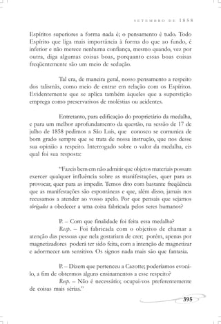 395
S E T E M B R O D E 1 8 5 8
Espíritos superiores a forma nada é; o pensamento é tudo. Todo
Espírito que liga mais importância à forma do que ao fundo, é
inferior e não merece nenhuma confiança, mesmo quando, vez por
outra, diga algumas coisas boas, porquanto essas boas coisas
freqüentemente são um meio de sedução.
Tal era, de maneira geral, nosso pensamento a respeito
dos talismãs, como meio de entrar em relação com os Espíritos.
Evidentemente que se aplica também àqueles que a superstição
emprega como preservativos de moléstias ou acidentes.
Entretanto, para edificação do proprietário da medalha,
e para um melhor aprofundamento da questão, na sessão de 17 de
julho de 1858 pedimos a São Luís, que conosco se comunica de
bom grado sempre que se trata de nossa instrução, que nos desse
sua opinião a respeito. Interrogado sobre o valor da medalha, eis
qual foi sua resposta:
“Fazeis bem em não admitir que objetos materiais possam
exercer qualquer influência sobre as manifestações, quer para as
provocar, quer para as impedir. Temos dito com bastante freqüência
que as manifestações são espontâneas e que, além disso, jamais nos
recusamos a atender ao vosso apelo. Por que pensais que sejamos
obrigados a obedecer a uma coisa fabricada pelos seres humanos?
P. – Com que finalidade foi feita essa medalha?
Resp. – Foi fabricada com o objetivo de chamar a
atenção das pessoas que nela gostariam de crer; porém, apenas por
magnetizadores poderá ter sido feita, com a intenção de magnetizar
e adormecer um sensitivo. Os signos nada mais são que fantasia.
P. – Dizem que pertenceu a Cazotte; poderíamos evocá-
lo, a fim de obtermos alguns ensinamentos a esse respeito?
Resp. – Não é necessário; ocupai-vos preferentemente
de coisas mais sérias.”
 