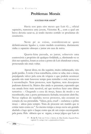 R E V I S T A E S P Í R I T A
396
Problemas Morais
SUICÍDIO POR AMOR57
Havia sete para oito meses que Luís G..., oficial
sapateiro, namorava uma jovem, Victorine R..., com a qual em
breve deveria casar-se, já tendo mesmo corrido os proclamas do
casamento.
Neste pé as coisas, consideravam-se quase
definitivamente ligados e, como medida econômica, diariamente
vinha o sapateiro almoçar e jantar em casa da noiva.
Quarta-feira passada, ao jantar, sobreveio uma
controvérsia a propósito de qualquer futilidade, e, obstinando-se os
dois nas opiniões, foram as coisas a ponto de Luís abandonar a mesa,
protestando não mais voltar.
Apesar disso, no dia seguinte, muito embaraçado, veio
pedir perdão. A noite é boa conselheira, como se sabe, mas a moça,
prejulgando talvez pela cena da véspera o que poderia acontecer
quando não mais houvesse tempo para remediar o mal, recusou-se
à reconciliação. Nem protestos, nem lágrimas, nem desesperos
puderam demovê-la. Muitos dias ainda se passaram, esperando que
sua amada fosse mais razoável, até que resolveu fazer uma última
tentativa: – Chegando a casa da moça, bateu de modo a ser
reconhecido, mas a porta permaneceu fechada; recusaram abrir-lha.
Novas súplicas do repelido; novos protestos, não ecoaram no
coração da sua pretendida. “Adeus, pois, cruel! – exclamou o pobre
moço – adeus para sempre. Trata de procurar um marido que te
estime tanto como eu.” Ao mesmo tempo a moça ouvia um gemido
abafado e logo após o baque como que de um corpo escorregando
pela porta. Pelo silêncio que se seguiu, a moça julgou que Luís se
57 N. do T.: Vide em O Céu e o Inferno, de Allan Kardec, Segunda Parte,
capítulo V, o artigo: Luís e a pespontadeira de botinas.
 