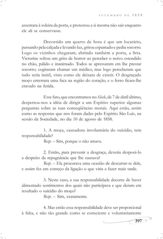 397
S E T E M B R O D E 1 8 5 8
assentara à soleira da porta, e protestou a si mesma não sair enquanto
ele ali se conservasse.
Decorrido um quarto de hora é que um locatário,
passando pela calçada e levando luz, gritou espantado e pediu socorro.
Logo os vizinhos chegaram; abrindo também a porta, a Srta.
Victorine soltou um grito de horror ao perceber o noivo estendido
no chão, pálido e inanimado. Todos se apressaram em lhe prestar
socorro; cogitaram chamar um médico, mas logo perceberam que
tudo seria inútil, visto como ele deixara de existir. O desgraçado
moço enterrara uma faca na região do coração, e o ferro ficara-lhe
cravado na ferida.
Esse fato, que encontramos no Siècle, de 7 de abril último,
despertou-nos a idéia de dirigir a um Espírito superior algumas
perguntas sobre as suas conseqüências morais. Aqui estão, assim
como as respostas que nos foram dadas pelo Espírito São Luís, na
sessão da Sociedade, no dia 10 de agosto de 1858.
1. A moça, causadora involuntária do suicídio, tem
responsabilidade?
Resp. – Sim, porque o não amava.
2. Então, para prevenir a desgraça, deveria desposá-lo
a despeito da repugnância que lhe causava?
Resp. – Ela procurava uma ocasião de descartar-se dele,
e assim fez em começo da ligação o que viria a fazer mais tarde.
3. Neste caso, a sua responsabilidade decorre de haver
alimentado sentimentos dos quais não participava e que deram em
resultado o suicídio do moço?
Resp. – Sim, exatamente.
4. Mas então essa responsabilidade deve ser proporcional
à falta, e não tão grande como se consciente e voluntariamente
 