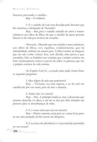 R E V I S T A E S P Í R I T A
398
houvesse provocado o suicídio...
Resp. – É evidente.
5. E o suicídio de Luís tem desculpa pelo desvario que
lhe acarretou a obstinação de Victorine?
Resp. – Sim, pois o suicídio oriundo do amor é menos
criminoso aos olhos de Deus, do que o suicídio de quem procura
libertar-se da vida por motivos de covardia.
Observação – Dizendo que este suicídio é menos criminoso
aos olhos de Deus, isso significa, evidentemente, que há
criminalidade, embora em menor grau. A falta consiste na fraqueza
que ele não soube vencer. Era, sem dúvida, uma prova a que
sucumbiu. Ora, os Espíritos nos ensinam que o mérito consiste em
lutar vitoriosamente contra as provas de todos os gêneros, que são
a própria essência da vida terrena.
Ao Espírito Luís G..., evocado mais tarde, foram feitas
as seguintes perguntas:
1. Que julgais da ação que praticastes?
Resp. – Victorine era uma ingrata, e eu fiz mal em
suicidar-me por sua causa, pois ela não o merecia.
2. Então não vos amava?
Resp. – Não. A princípio iludia-se, mas a desavença que
tivemos abriu-lhe os olhos, e ela até se deu por feliz achando um
pretexto para se desembaraçar de mim.
3. E o vosso amor por ela era sincero?
Resp. – Paixão somente, creia; pois se o amor fosse puro
eu me teria poupado de lhe causar um desgosto.
4. E se acaso ela adivinhasse a vossa intenção persistiria
na sua recusa?
 