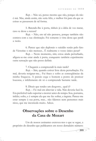 399
S E T E M B R O D E 1 8 5 8
Resp. – Não sei, penso mesmo que não, porque ela não
é má. Mas, ainda assim, não seria feliz, e melhor foi para ela que as
coisas se passassem de tal forma.
5. Batendo-lhe à porta, tínheis já a idéia de vos matar,
caso se desse a recusa?
Resp. – Não, em tal não pensava, porque também não
contava com a sua obstinação. Foi somente à vista desta que perdi
a razão.
6. Parece que não deplorais o suicídio senão pelo fato
de Victorine o não merecer... É realmente o vosso único pesar?
Resp. – Neste momento, sim; estou ainda perturbado,
afigura-se-me estar ainda à porta, conquanto também experimente
outra sensação que não posso definir.
7. Chegareis a compreendê-la mais tarde?
Resp. – Sim, quando estiver livre desta perturbação. Fiz
mal, deveria resignar-me... Fui fraco e sofro as conseqüências da
minha fraqueza. A paixão cega o homem a ponto de praticar
loucuras, e infelizmente ele só o compreende bastante tarde.
8. Dizeis que tendes um desgosto... qual é?
Resp. – Fiz mal em abreviar a vida. Não deveria fazê-lo.
Era preferível tudo suportar a morrer antes do tempo. Sou, portanto,
infeliz; sofro, e é sempre ela que me faz sofrer, a ingrata. Parece-me
estar sempre à sua porta, mas... não falemos nem pensemos mais
nisso, que me incomoda muito. Adeus.
Observações sobre o Desenho
da Casa de Mozart
Um de nossos assinantes escreveu-nos o que se segue, a
propósito do desenho que publicamos em nosso derradeiro número:
 