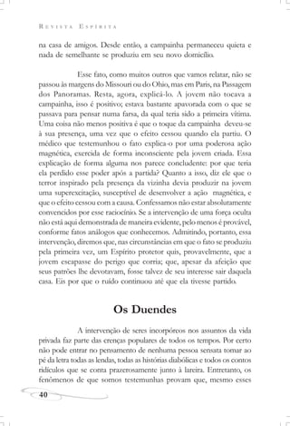 R E V I S T A E S P Í R I T A
40
na casa de amigos. Desde então, a campainha permaneceu quieta e
nada de semelhante se produziu em seu novo domicílio.
Esse fato, como muitos outros que vamos relatar, não se
passou às margens do Missouri ou do Ohio, mas em Paris, na Passagem
dos Panoramas. Resta, agora, explicá-lo. A jovem não tocava a
campainha, isso é positivo; estava bastante apavorada com o que se
passava para pensar numa farsa, da qual teria sido a primeira vítima.
Uma coisa não menos positiva é que o toque da campainha deveu-se
à sua presença, uma vez que o efeito cessou quando ela partiu. O
médico que testemunhou o fato explica-o por uma poderosa ação
magnética, exercida de forma inconsciente pela jovem criada. Essa
explicação de forma alguma nos parece concludente: por que teria
ela perdido esse poder após a partida? Quanto a isso, diz ele que o
terror inspirado pela presença da vizinha devia produzir na jovem
uma superexcitação, susceptível de desenvolver a ação magnética, e
que o efeito cessou com a causa. Confessamos não estar absolutamente
convencidos por esse raciocínio. Se a intervenção de uma força oculta
não está aqui demonstrada de maneira evidente, pelo menos é provável,
conforme fatos análogos que conhecemos. Admitindo, portanto, essa
intervenção, diremos que, nas circunstâncias em que o fato se produziu
pela primeira vez, um Espírito protetor quis, provavelmente, que a
jovem escapasse do perigo que corria; que, apesar da afeição que
seus patrões lhe devotavam, fosse talvez de seu interesse sair daquela
casa. Eis por que o ruído continuou até que ela tivesse partido.
Os Duendes
A intervenção de seres incorpóreos nos assuntos da vida
privada faz parte das crenças populares de todos os tempos. Por certo
não pode entrar no pensamento de nenhuma pessoa sensata tomar ao
pé da letra todas as lendas, todas as histórias diabólicas e todos os contos
ridículos que se conta prazerosamente junto à lareira. Entretanto, os
fenômenos de que somos testemunhas provam que, mesmo esses
 