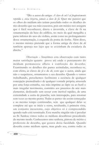 R E V I S T A E S P Í R I T A
400
“Diz o autor do artigo: A clave de sol é aí freqüentemente
repetida e, coisa bizarra, jamais a clave de fá. Quer me parecer que
os olhos do médium não teriam percebido todos os detalhes do
rico desenho que sua mão executou, pois um músico nos assegura
que é fácil reconhecer, direta e invertida, a clave de fá na
ornamentação da base do edifício, no meio da qual mergulha a
parte inferior do arco do violino, assim como no prolongamento
dessa ornamentação, à esquerda da ponta da tiorba. Além disso,
o mesmo músico pretende que a forma antiga da clave de dó
também apareça nas lajes que se avizinham da escadaria da
direita.”
Observação – Inserimos esta observação com tanto
maior satisfação quanto prova até onde o pensamento do
médium permaneceu alheio à confecção do desenho.
Examinando os detalhes das partes assinaladas, reconhece-se,
com efeito, as claves de fá e de dó, com que o autor, ainda que
não o suspeitasse, ornamentou o seu desenho. Quando o vemos
trabalhando, percebemos facilmente a ausência de qualquer
concepção premeditada e de qualquer vontade própria; arrastada
por uma força estranha, sua mão imprime ao lápis ou ao buril o
mais irregular movimento, contrário aos preceitos da arte mais
elementar, deslizando sem cessar com incrível rapidez, de uma
extremidade a outra da prancha, sem interrupção, para retornar
cem vezes ao mesmo ponto. Todas as partes são assim começadas
e ao mesmo tempo continuadas, sem que qualquer delas se
complete até que se inicie a outra, resultando, à primeira vista,
um conjunto incoerente, cujo objetivo só é compreendido
quando tudo está terminado. Essa marcha singular não é peculiar
ao Sr. Sardou; vimos todos os médiuns desenhistas procedendo
do mesmo modo. Conhecemos uma senhora, pintora de mérito e
professora de desenho, que gozava dessa faculdade. Quando
desenha como médium opera, mau grado seu, contra todas as
 
