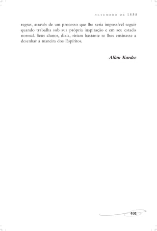 401
S E T E M B R O D E 1 8 5 8
regras, através de um processo que lhe seria impossível seguir
quando trabalha sob sua própria inspiração e em seu estado
normal. Seus alunos, dizia, ririam bastante se lhes ensinasse a
desenhar à maneira dos Espíritos.
Allan Kardec
 
