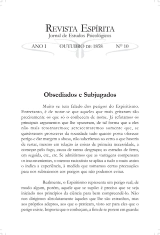 REVISTA ESPÍRITA
Jornal de Estudos Psicológicos
ANO I OUTUBRO DE 1858 NO
10
Obsediados e Subjugados
Muito se tem falado dos perigos do Espiritismo.
Entretanto, é de notar-se que aqueles que mais gritaram são
precisamente os que só o conhecem de nome. Já refutamos os
principais argumentos que lhe opuseram, de tal forma que a eles
não mais retornaremos; acrescentaremos somente que, se
quiséssemos proscrever da sociedade tudo quanto possa oferecer
perigo e dar margem a abuso, não saberíamos ao certo o que haveria
de restar, mesmo em relação às coisas de primeira necessidade, a
começar pelo fogo, causa de tantas desgraças; as estradas de ferro,
em seguida, etc., etc. Se admitirmos que as vantagens compensam
os inconvenientes, o mesmo raciocínio se aplica a tudo o mais: assim
o indica a experiência, à medida que tomamos certas precauções
para nos subtrairmos aos perigos que não podemos evitar.
Realmente, o Espiritismo representa um perigo real; de
modo algum, porém, aquele que se supõe: é preciso que se seja
iniciado nos princípios da ciência para bem compreendê-lo. Não
nos dirigimos absolutamente àqueles que lhe são estranhos, mas
aos próprios adeptos, aos que o praticam, visto ser para eles que o
perigo existe. Importa que o conheçam, a fim de se porem em guarda:
 