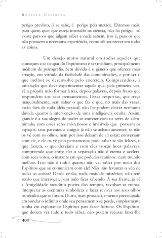 R E V I S T A E S P Í R I T A
404
perigo previsto, já se sabe, é perigo pela metade. Diremos mais:
para quem quer que esteja instruído na ciência, não há perigo; só
existe para os que julgam saber e nada sabem, isto é, para os que
não possuem a necessária experiência, como sói acontecer em todas
as coisas.
Um desejo muito natural em todos aqueles que
começam a se ocupar do Espiritismo é ser médium, principalmente
médium de psicografia. Sem dúvida é o gênero que oferece mais
atração, em virtude da facilidade das comunicações, e por ser o
que melhor se desenvolve pelo exercício. Compreende-se a
satisfação que deve experimentar aquele que, pela primeira vez,
vê a própria mão formar letras, depois palavras, depois frases que
respondem aos seus pensamentos. Essas respostas, que traça
maquinalmente, sem saber o que faz e que, no mais das vezes,
estão fora de toda idéia pessoal, não lhe podem deixar nenhuma
dúvida quanto à intervenção de uma inteligência oculta. Assim,
grande é a sua alegria de poder se entreter com os seres de além-
túmulo, com esses seres misteriosos e invisíveis que povoam os
espaços; seus parentes e amigos já não se acham ausentes; se não
os vê com os olhos, nem por isso deixam de ali estar; conversam
com ele, e ele os vê pelo pensamento; pode saber se são felizes, o
que fazem, o que desejam e com eles trocar boas palavras;
compreende que entre eles a separação não é eterna e acelera,
com seus votos, o instante em que poderão reunir-se num mundo
melhor. Isso não é tudo: quanto não vai saber por meio dos
Espíritos que se comunicam com ele! Não irão levantar o véu de
todas as coisas? Desde então, nada mais de mistérios; não tem
senão que interrogar, para tudo ficar sabendo. À sua frente, já vê
a Antigüidade sacudir a poeira dos tempos, revolver as ruínas,
interpretar as escrituras simbólicas e fazer reviver aos seus olhos
os séculos que se foram. Outro, mais prosaico, e menos preocupado
em sondar o infinito onde seu pensamento se perde, simplesmente
sonha em explorar os Espíritos para fazer fortuna. Os Espíritos,
que devem ver tudo e tudo saber, não podem recusar fazer-lhe
 
