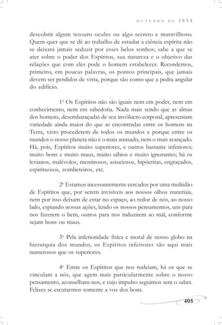 405
O U T U B R O D E 1 8 5 8
descobrir algum tesouro oculto ou algo secreto e maravilhoso.
Quem quer que se dê ao trabalho de estudar a ciência espírita não
se deixará jamais seduzir por esses belos sonhos; sabe a que se
ater sobre o poder dos Espíritos, sua natureza e o objetivo das
relações que com eles pode o homem estabelecer. Recordemos,
primeiro, em poucas palavras, os pontos principais, que jamais
devem ser perdidos de vista, porque são como que a pedra angular
do edifício.
1o
Os Espíritos não são iguais nem em poder, nem em
conhecimento, nem em sabedoria. Nada mais sendo que as almas
dos homens, desembaraçadas de seu invólucro corporal, apresentam
variedade ainda maior do que as encontradas entre os homens na
Terra, visto procederem de todos os mundos e porque entre os
mundos o nosso planeta não é o mais atrasado, nem o mais avançado.
Há, pois, Espíritos muito superiores, e outros bastante inferiores;
muito bons e muito maus, muito sábios e muito ignorantes; há os
levianos, malévolos, mentirosos, astuciosos, hipócritas, engraçados,
espirituosos, zombeteiros, etc.
2o
Estamos incessantemente cercados por uma multidão
de Espíritos que, por serem invisíveis aos nossos olhos materiais,
nem por isso deixam de estar no espaço, ao redor de nós, ao nosso
lado, espiando nossas ações, lendo os nossos pensamentos, uns para
nos fazerem o bem, outros para nos induzirem ao mal, conforme
sejam bons ou maus.
3o
Pela inferioridade física e moral de nosso globo na
hierarquia dos mundos, os Espíritos inferiores são aqui mais
numerosos que os superiores.
4o
Entre os Espíritos que nos rodeiam, há os que se
vinculam a nós, que agem mais particularmente sobre o nosso
pensamento, aconselham-nos, e cujo impulso seguimos sem o saber.
Felizes se escutarmos somente a voz dos bons.
 